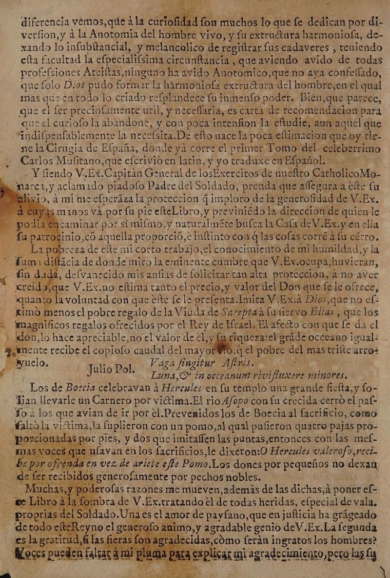 verfion,y à la Anotomia del hombre vivo, y fu extruétara harmoniofa, de- xando lo infubítancial, y melancolico de regittrar. fus cadaveres , teniendo eta facultad la efpecialifsima circanftancia , que aviendo avido de todas profesiones Ateiftas,ninguno ha avido Anotomico,que no aya confellado, que folo Dios pudo f formar la hàrmoniofa extruétura del hombre;en el qual mas que en todo lo criado refplindece fu inmenfo poder. Bien;que patece, que el fet Pct util, y neceffaria, es carta de recomendacion para que el curiofo la ab indone, y con poca intenfion la eftudie, aun aquel que indifpeníableme nte la necefsita. De efto nace la poca eftimacion. que oy tie- ne la Cirugia de Efpaña, donde ya corre el primer Tomo: del. ce leberrimo Carlos Mufitano,que efcrivió en latin, y yo traduxe en Efpañol. Y Gendo V.Ex.Capitàn General de losExercitos de nueftro CatholicoMo- | marci by aclamado pladofo Padre del BART prenda que affegura a efte fu » a mi mc cfperázala proteccion d imploto de la genetofidad de V.Ex. manos va por fu pie efteLibro, y previniédo la la dirección. de quien le aminar pot si miímo,y naturalméte bufca la Cafa deV.Ex.y en ella nio,có aquella; proporció,e inftinto con qlas colas corté a fu cécro. reza de efte mi corto tr abajo,el conocimiento de mi humildad, y la ¿e d don need miro Es eminente cumbre, que YE Ex. oct pa, bnc, Y xreid. qu: M Ex, no o clima tanto d precio As y valor qe Don. ges & le ofrece, | timo E d pobres een de i Viuda da Sereptéa à ad t TYO BJ; las y que los > magnificos regalos ofi frecidos por el Rey de Ifrael, El afe&to con que fe dà el ¿ don, | lo hace a preciable, no el valor de el y, riqueza: sel gráde ocecano igual: 3 mente recibe el copiofo caudal del mayor Yo, q el pobre ^ mas triitc arro suelo. uiopot 44 ffngitur Aftvis. | | : Jure M Luna,Ó* in occeanum rioifluxere minores. Los de Borcia celebravan à Hercules en fu templo una grande fieíta,y fo- dian Wevarle un Carnero por vi&tima.El rio Afopo con fu crecida cerro el paf- fo à los que avian de ir por el.Prevenidoslos de Boecia al facrificio, como alio la vitima,la faplieron con un pomo,al qual pufieron quatro pajas pro- as por pies, y dos que imitaffen las puntas, entonces con las mef- e ulavan en los facrificios, le dixeron: O Hercules pd 0,reci- decaer finale por pechos noble: idi Oderofas razones me mueven, además de las dicun à poner ef- | fomnbra de V.Ex.tratando el de todas heridas, efpecial de vala. SE soldado. Una es cl amor de payfano,que en jufticia ha grágeado R OM el 1 genera Lo a nimo,y agradable genio deV. Ex.La fcgunda Jam Mr
