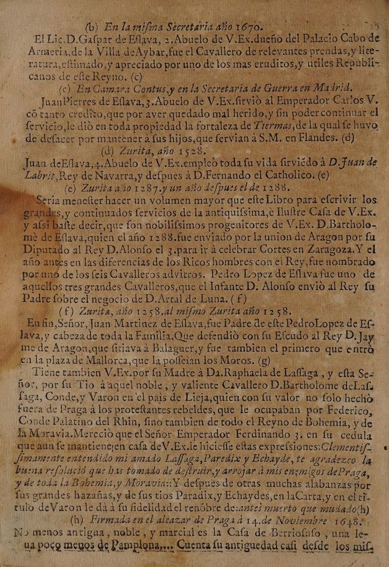 El Lic.D. CH de Eflava, 2. Abuelo de V. .Ex.duefi Áctaeci URN a Villa deAybar, füec Ca e reie ratura,c Rimado,y. apreciado F m an de los: mas eruditos, y 0 anos de efie Reyno. (e) fen En Camara Cantus y yantes prendasy lice- Mee cupa x fo ve ESA ux ^ * có tanto credito,que por ver Ru dal tin ic fervicio,le dió en toda prop iedad la fortaleza de Tis el lac qual e huy de. def Acer por m in tener à fus Ug fervian a à S.M. en Flandes. dj. | D abris Rey de TUR y NE AD. Pando el Citholitow : (c) Zurita año 1287.y um año Jefpues el de 1288. | Seria mencfter hacer un volumen mayor que efte Libro: par l Slave ds Sy continuados fervicios de la antiquifsima,. e Iulftre Cafa de V.Ex. ' ast bate decir,que fon nobilifsimos progenitores de V.Ex. D.Barcholo- | T flava,quien el aio 1281 fue enviado porla union de Aragon por fu o al Rey D.Alonfo. el 3.para ir á celebrar Cortesen Zaragoza. Y el sen las diferencias de los Ricos hombres con el Rey,fue émbrado delos feis Cavalleros advitros. Pedro Lopez de Ellava: fue: uno de 5 tres grandes Cavalleros,que el Infante p. Alonfo c envio ab Rey fu idre :fobre el negocio de n Ar tal de Luna. t f) ü E. Señor, p VM de Edid Pire de efe EOI nds de Ef- lava,y cabezade toda la Familia. Que defendió con fu Efcudo al Rey D «Jay in? de Áragon.,que (iciavaa We fue tambien. ely primero que entrà WM. sen la plaza de Mallorca,que la potfeian. los Moros.(g) — . Liene tambien V,Ex.por fu Madre à Da.Raphacla de Vd: y efta Sez ñor, por fu Tio àaquel noble, y valiente Cavallero D.Bartholóme deLafz liga, Conda,y Varon en cl pais de Licja,quien con fu valor no folo hecho Fuera de Praga à los protefantes rebeldes, que le ocupaban por Federico, Conde Palatino del Rhin, fino tambien de todo el Reyno de Bohemia, y de la Moravia.Mereció que el Señor Emperador Ferdinando 3. en fu cedula que aña: fe ingntieneen cafa deV.Ex.le hicicffe eas exprefsiones: Cle; mentif- Jimamente entendido mi amado Laffa 94, Paredix. y Bebayde, be agp May La barna refolació que bas tomado de deftruir,s yy arrojar. à mis enemigos dePr 74, y de toba la Bobe mia, y Moravia: Y defpues de otras muchas AUR por fus grandes hazañas, y de fus tios Paradix,y Echaydes, en laCarta;y en el th tulo deVaron le dà à fu fidelidad el renóbre de: antes muerto que siudado(h) (b) Firmada en el altazar d de Praga a 14.de Noviembre 16485. IN» menos antigaa, noble, Jg. marciales la Cafa de Berriofafo ;una- le- ua poco menos de Paroploà wol anc Íu antiguedad cali deíde los guit; MA —À j a ES CO L4 - $e €