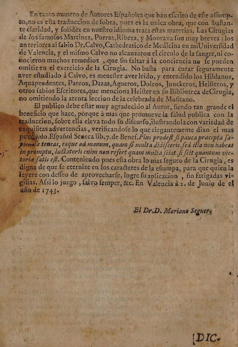 S  de te claridad, y folidez en nueftro idioma trata eftas materias. Las Cirugias an terioresal labio Dr.Calvo,Cathedratico de Medicina en miUniverfidad : dr i e  1 y ^ a - ] Xd SE ; Ag TÉ. de Valencia, y el mifmo Calvo no alcanzaron el circulo de la fangre,ni co- omitir eu el exercicio de la Cirugia. No bafta para curar feguramente aver eftudiado à Calvo, es menefter averleido, y entendido los Hildanos, Aquapesdentes, Pareos, Dazas,Agueros, Doleos, Junckeros, Heifteros, y . Otros fabios Efcritores,que menciona Heifter en fu Biblioteca deCirugia, , no omitiendo la atenta leccion delacelebradade Mufitano. | Bb publico debe eftar muy agradecido al Autor, fiendo tan grande el im. beneficio que hace, porque à mas que promueve la falud publica con la taduccien, fobre ella eleva todo fu difcurfo,iluftrandolacon variedad de Exquititas advertencias, verificandofe lo que elegantemente dixo el mas pEO.do.Efpatol Seneca lib.7.de Benef.Plas prodefi fi pauca precepta fa- tetieas, eaque ad manum,quam fe multa didifceris,fed illa son habeas ptu, luctateris enim nen refert quam multa fciat. fi fcit quantum vic- tis eff. Conteniendo pues efta obra lo mas feguro de la Cirngia, es de que fe cternize en los cara&amp;etes de la eftampa, para que quien la re con defleo de aprovecharfe, logre fu aplicacion , fin fatigadas vi- E ki AM N » í M wb “3 E EE, hh / € , , E : (OE PME La $13 o DUAE ag p wt Nou da de us n at : y PT S p. : I :  t ; Ñ M ^ E