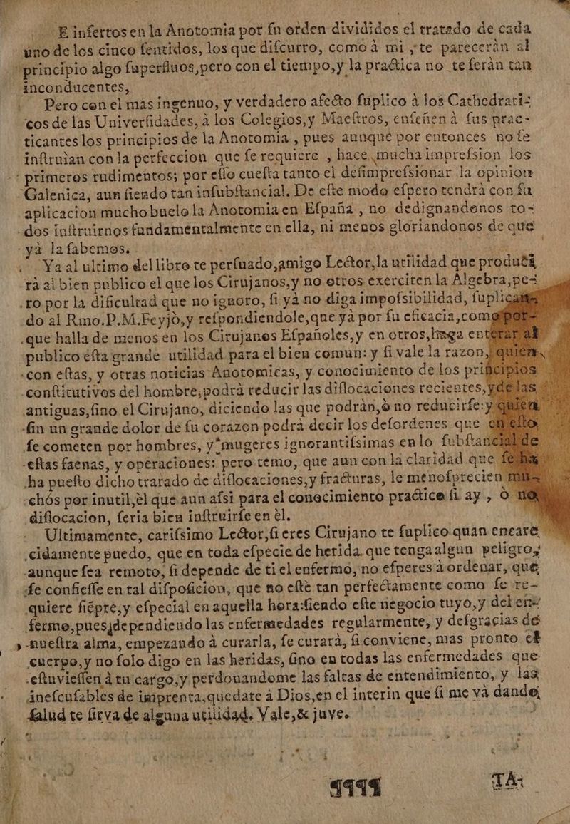 iino de los cinco fentidos, los que difcurro, como à mi yte parecerán al principio algo [uperfluos,pero con el tiempo, yla pra&ica no te fcràn tan inconducentes, - AO (9 | Pero cen el mas ingenuo, y verdadero afeéto fuplico à los Cathedratiz cos de las Univerfidades, à los Colegios,y Mae(tros, enfeñena fus prac- ticantes los principios de la Anotomia , pues aunque por entonces no le infiruian con la perfeccion que fe requiere , hace mucha imprefsion los .: primeres rudimentos; por eflo cuefta tanto el defimprefsionar la opinion Galenica, aun fiendo tan infubftancial. De efte modo efpero tendrá con fa aplicacion mucho buelo la Anotomia en Efpaña ,no dedignandenos to- . dos initruirnos fandamentalmente en ella, ni menos gloriandonos de que - ya lafabemos. Us | Por od i Ya al ultimo del libro te perfuado,amigo Lector,la utilidad que produ£& rá al bien publico el que los Cirujanos, y no etros exerciten la Algebra,pez. «ro por la dificultad que no ignoro, fi yà no diga impoísibilidad, fuplicame do al Rmo.P.M.Feyjo,y refpondiendole,que ya por fu eficacia,com: ¿que halla de menos en los Cirujanes Efpañoles,y en otros,lmga enterar at publico éfta grande utilidad para el bien comun: y fi vale la razon, quién «con eftas, y otras noticias Ánotomicas, y conocimiento de los prif .conftitutivos del hombre,podrá reducir las diflocaciones recientes;) antiguas,fino el Cirujano, diciendo las que podràn,ó no reducirfe:y q Hin un grande dolor de fu corazon podra decir los delordenes que € fe cometen por hombres, y^mugeres ignorantifsimas en lo fubftancm -eftas faenas, y operaciones: pero temo, que aun con la claridad que fe ha puefto dicho trarado de diflocaciones, y fracturas, le menofprecien A -chós por inutil,el que aun afsi para el conocimiento pra&iceíiay, O Ho diflocacion, feria bien inftruirfe en el. E Ultimamente, carifsimo Le&or,fi eres Cirujano te fuplico quan encat& ^ .cidamente puedo, que en toda efpecie de herida. que tengaalgun peligroy -2aunque fea remoto, fi depende de ti el enfermo, no efperesàordenar, qué, e confieffe en tal difpoficion, que mo elte tan perfe&amente como fe re- quiere fiépre,y efpecial en aquella hora:fiendo efte negocio tuyo,y del ene ferme, puesjdependiendo las enfermedades regularmente, y defgracias de » -nueítra alma, empezando à curarla, fe curarà, fi conviene, mas pronto 3 cuerpo,y no folo digo en las heridas, (ino en todas las enfermedades que .eftuvieffen à tu'cargo,y perdonandome las faltas de entendimiento, y las Auefcufables de imprenta.quedare à Dios,en el interin que (i me và dandej falud te firva de alguna utilidad, Vale, & juve. | | | Pi ¿A : ^ e , * * M id J| E 4 e 1 e C à ($411 d