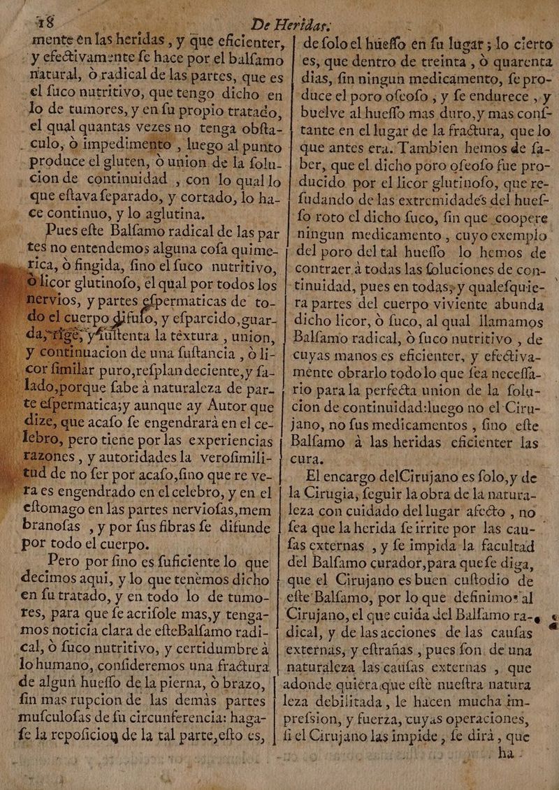 ed de tumores, y en fa propio tratado, el qual quantas vezes no tenga poa. . culo, 9: impedimento . cion de anda , con lo qual lo que eftava feparado, y cortado, lo ha- ..— €e continuo, y lo aglutina, p ER efte Balíamo radical de las par RUM is no entendemos alguna cofa quime- li Fica, O fingida, fino elfuco nutritivo, ¡Olicor glutinofo, el qual por todos los OS, y partes My deste 1erpo gifulo, y efparcido, guar- y Aultenta la téxtura , union, acion de una fuftancia 0 li- puro, refplan deciente,y fa: )»,porque fabe à naturaleza de par. ermatica;y aunque ay Áutor que ue acafo fe engendrara en el ce- pero tiene por las experiencias a2zones , y autoridades la verofimili- d de no fer por acafo,fino que re ve- ra es engendrado en el celebro, y en. el eflomago en las partes nerviofas,mem branofas , y por fus fibras fe difunde por todo el cuerpo. dde Pero por fino es lcd lo que decimos aqui, y lo que tenemos dicho en fu tratado, y en todo lo de tumo- res, para que fe acrifole mas,y tenga- mos noticia clara de efteBallamo radi- ,€al, O fuco nutritivo, y certidumbre à lo humano, confideremos una fra&amp;ura de algun hueffo de la pierna, O brazo, | fin mas rupcion de las demás partes mufculofas de fu circunferencia: haga- NEST «3 x XC d y dl ^ -defoloel Lie: én n lugat; lo. cierto es, que dentro de treinta, Ó quarenta dias, fin ningun medicamento, fepro- “duce el poro ofcofo , y fe endurece, $4 buelve al hueflo mas duro,y mas conta tante en el lugar de la fra&amp;ura, que lo que antes era. . Tambien hemos de la- ber, que el dicho poro ofeofo fue pro-. ducido por el licor glutinofo, que re- fudando de las extremidades del hucf- | fo roto cl dicho fuco, fin que coopere. ningun medicamento , cuyo exemplo. del p poro del tal hueffo lo hemos de contraer à todas las foluciones de con- tinuidad, pues en todas; y qualefquie- rà partes del | cuerpo viviente abunda dicho licor, O fuco, al qual llamamos Balfamo radical, O fuco nutritivo , de cuyas manos cs eficienter, y efectiva- mente obrarlo todolo que fea neceffa- rio para la perfecta union de la folu- cion de continuidad:luego no el Ciru- l jano, no fus insditrareenins , fino eíte Balfamo à las heridas eficienter las | cura. ; El encargo delCirujano es folo,y de la Cirugia, feguir la obra de là natura- | leza con cuidado del lugar afecto , no lea que la herida feirrite por las cau- - fas externas , y fe impida la. facultad del Balfamo curador, para quefe diga, que el Cirujano esbuen cultodio de efte Balíamo, por lo que definimor al Cirujano, el que cuida del Ballamo ra-e « dical, y delasacciones delas caufas “ | externas, y eftranas , pues fon. de una naturaleza las datilas| extechás , que adonde quiéra que efte nueftra natura fus debilitada, le hacen mucha im- preísion, y fuerza, cuyas operaciones, PIENE Ba.