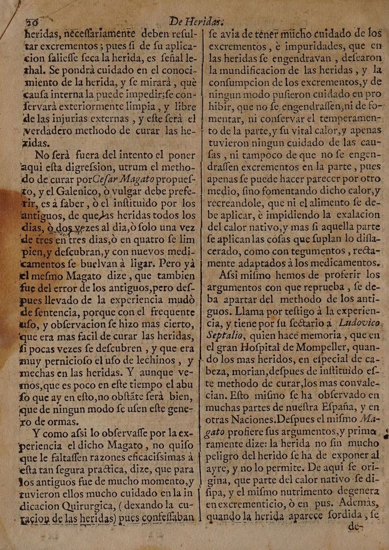 ua 7 ud heridas, néceffariamente deben rc(ul- 3: ji tar excrementos ; pues fi de fa aplica- cion falicffe feca la herida, es feñal le- hal. Se pondra cuidado en el conoci- miento de la herida, y fe mirará, que €aufa interna la puede impedir;fe con- Tervarà exteriormente limpia , y libre «le las injurias externas , y efte ferà. el - werdadero methodo de curar las he- aidas. - AN s No ferà fuera del intento el poner aqui efta digrefsion, utrum el metho- do de curar porCe/ar Magato propuel- iuo, y el Galenico, o vulgar debe prefe- es à faber , 0 el inftituido por los os, de quedas heridas todos los dos yezes al dia, folo una vez 'n tres dias,ó en quatro fe lim fcubran,y con nuevos medi- Magato dize, que tambien Lerror de los antiguos,pero def- evado de la experiencia mudo tencia, porque conel frequente alo, y obfervacion fe hizo mas cierto, que era mas facil de curar las heridas, muy perniciofo el ufo de lechinos , y mechas en las heridas. Y aunque ve- mos, que es poco en efte tiempo el abu que de ningun modo fc ufen efte gene- xo de ormas. SE Y como afsi lo obfervalle por la ex- | efta tan fegura pra&amp;ica, dize, que para los antiguos fue de mucho momento,y tuvieron ellos mucho cuidado enla in dicacion Quirurgica, ( dexandola cu- - tasion de las heridas) y confumpcion de los excrementos,y de ningun modo pufieron cuidado en pro tuvieron ningun cuidado de las cau- draffen excrementos en la parte, pues apenas fe puede hacer parecer por otro medio, fino fomentando dicho calor, y récreandole, que ni el alimento fe de- be aplicar, e impidiendo la exalacion del calor nativo, y. mas fi aquella parte fe aplicanlas cofas que fuplan lo diíla- ' cerado, como con tegumentos , recta- mente adaptados à los medicamentos. . Afsi mifmo hemos de proferir los argumentos con que reprueba , fe de- | ba apartar del methodo de los anti- .guos. Llama por teftigo à la experien- el gran Hofpital de Mompeller, quan- te methodo de curar,los mas convale- gato profiere fus argumentos, y primer, € Li | gina, que parte dcl calor nativo fe di- fipa, y el mifmo nutrimento degenera enexcrementicio, Ó en pus. Ademas,