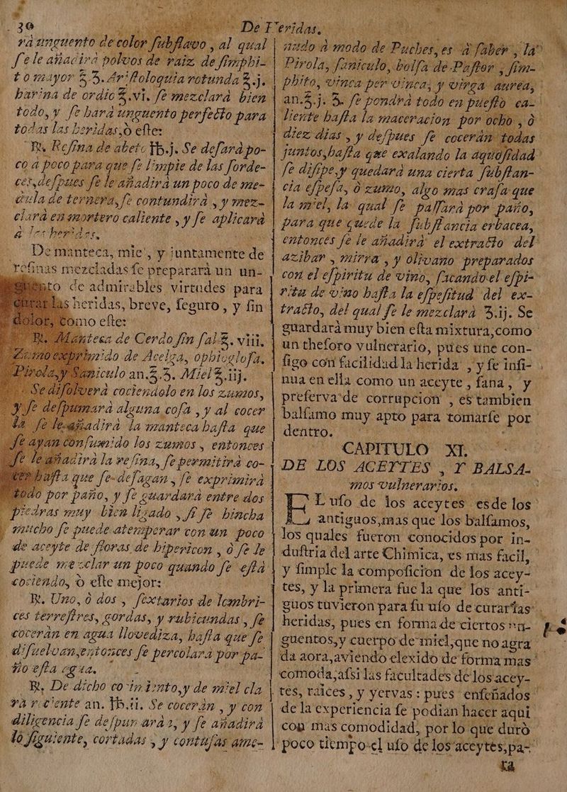 p ERE aM Nr Tes ss a i 1 Mb si A y, ^ HATO | vá amguento de coi op fubflavo , al qual fele añadira polvos de se * harina de ordic 3.vi. fe mezelard bien todo, y fe hara unguento perfecto para todas las heridas, o eftes > | i. Refíma de abetoTb.j. Se defara po- co á poco para que le limpie de las forde- ce, defpues fe le añadirá un poco de me- clara ensmortero caliente , y fe ¡das heridas. aplicara á S De manteca, mie: * heridas, breve, feguro , y fin no elter | iteca de Cerdo fen fa-£. wii. piculo an.5.5. Miel £ iij. 'À cociendolo en los zisaos, ra alguna cofa , y al cocer añadira la manteca bafta. que fumido los zumos, entonces dira la ve/ina, fe permitira co- ta que fe-defagan, fe exprimira sedyas muy Dieu Iizado , f Je bincha aicho fe puede atenperar con un poco ele aceyte de fioras de hipericon , à fe Je | puede mezclar un poco quando Je effà cociendo, O elte mejor: : ( GR. Uno,0 dos, fextarios de lcmbri- ces terrefires, eordas, y rübicundas , fe . coceran en agua llovediza, bafla que fe dif uebvan,eztosces fe percolara Porpa- $420 efía eg 4a. ; — Rt, De dicho co ip tonto, y de miel cla và rente an. 15,01. Se cocerán , y con diligencia fe defpun arar, y fe añadirá No figuiente, cortadas y y conta/as ame d | Pirola, fariculo, bolfa de Paftor , fimo phrto, Uinra per inca, y orga. aurea, and.) 5. fo pondrá todo en pueffo ex. deu x | diente bafla la maceración por ocho, 0. diez dias, y defpues fe cocerán tod * juntos baffa eme exalando la aguofidad | /e diftpe,v quedara una cierta fubflan- | cla efpefa, 0 zumo, algo mas crafa que la gel, la qual fe pafara por paño, gara que quede la fubflancia erbacea, S entonces fe le añadira' el extratto del: azibar , mirra, y olivano preparados | con el efpiritu de vino, ficandoel efpi- vita de vino bajta la efpefitud del &amp;x- - tracto, del qual fe le mezclara 3.ij. Se | guardará muy bien efta mixtura;como- | un theforo vulnerario, pues une con- | figo con facilidad la herida: , y fe infi- | nua en ella como un aceyte, fana; y | | D preferva'de corrupcion , e$ tambien balfimo muy apto para tomarfe por denteo, qr v Apo appa i el AT Ln DE LOS ACEYTES , Y BALSA. yr o OS OU OO E L ufo de los accytes esde los A 4 Antiguos, mas que los balfamos, los quales fueron conocidos por in- duftria del arte Chimica, es mas facil, y fimplc la compoficion de los acey- tes, y la primera fue la que los anti-- guos tuvieron para fu ufo de curarías” . heridas, pues en forma de ciertos | | | da aora,aviendo elexido de forma mas ' comoda;afsi las facultades delosacey- . Tes, raices, y yervas: pues enfefiados de la experiencia fe podian hacer aqui. com mas comodidad, por lo que duró | poco tiempo:cl ufo de los'aceytes,pa- La Sg