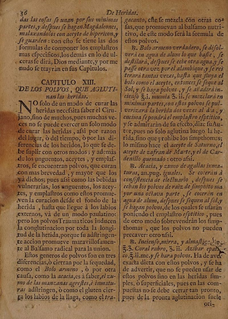 . das las cofas 9 unan. | por Tm minimas partes, y defpues fe baganMagdaleones, . malaxandolos con aceyte de bipericon, y fe guarden :'con efto fe tiene las dos : formulas de componer los emplaltros mas cfpccificos,los demás en lo de ul- « cerasfe dira, Dios mediante, y por me nudo fe dtu en fus pae CAPITULO ANTT uv DE LOS POLVOS, QUE AGLUTI- | CUN 9r 4M. las heridas. ra OS -A TO folo de un | modo. de curar das heridas necefsita faber el Ciru- q M | Y ces no fe puede exercer un folo modo. Igzr, O del tiempo, O por las di-. ncias de los heridos, lo que fe de- i ir con otros modos; y además los inguentos, e) »y uae ds mas brevedad , y mayor. que los | aya dichos; pues afsi como las bebidas. , t ivulnerarias, los unguentos, los acey- |. xes, y emplaftros como eftos promue- - ¿venda curacion defde el fondo dela herida , hafta que llegue à los labios. externos, và de un modo paulatino: «pero los polvosTraumaticos inducen. - la conglutinacion por toda la longi- tud de la herida, porque fu adftringen- £e accion promueve maravillofumen- te al Balfamo radical para la union. | Eftos generos de polvos fon en tres diferencias,0 cierran por la fequedad, “como el. Bolo armeno , O por otra | | gaufa, como la acacia,es à faber,el zU- | 220 de las; MAnzanas agreft es, inmaátu- ras adítringen, 0 como el gluten cier- ) oV ll | | | | [ ges M mezc ld. eflos polvos. wh d Rr. Bolo armeno Med ee 9a difol- vera en agua de alum lo que bafle, fe defitlara, defpues fe eche otra agua, y) y fe bolo conzo el aceyte, entonces fe feque i al Sol, y m haga polvos , y fe añadirain- cienfo &amp; 1. mumia 3.11. fe mozclara en minimas partes, con eftos polvos fe pul- verizara la berida dos vezes al dia y yfe admiraràn de fu efecto;dizc fuAu-- rida,fino que prohibe los fimpthomzs; lo mifino hace el aceyte de Saturno,el aceyte de za fran de M. arte,y el de Car- | dezillo quemado : otro alto Bt. Acacia, y zumo de agallas i inma duras, an.pug. iguales. | Se cocerán à -£0/7 C flencia de clecinario | ecban los polvos de raiz de y mphito ma. poniendo cl emplaftro e/ptitico , pues precaver: otro mísi. - Bl. Incienfoymirra, yalmabigoS ki pu c0,5-11.me.y fe bara polvos. Ha de ave: exacta dieta con eftos polvos , y fe ha de advertir, que no fc pueden ufar de eftos polvos fino en las heridas fim- pueltas no-fe debe cerrartan pronto, Qt