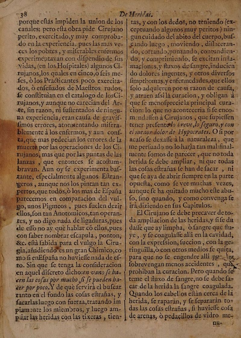 $8 canales; pero elta obra pide. Cirujano .do enla experiencia, pues las mis ve- rujanos,los quales en cinco,o fcis me- les, o los Pradicantes. poco. exercita- xujanos,y aunque no carecian del Ar- te, fin razon, ni fuftentados de ningu- na experiencia, eran caufa de gravit- fimos errores, atormentando mifera- por las a de los Cir gros, pid nos Eos pintan tan ex- pertos,que todos,o los mas de Efpafia arecemos.en comparacion del vul- 30, unos Pigmeos , pues fuclen dezir los, fon tan à Ánotomicos, tanoperan- tes, y no digo nada. de ligaduras,pues dde effo no ay que hablar có ellos,pues «on faber nombrar efcapula , ponton, dic. eftà fabida para el vulgo la Ciru- gia, afiadiendo*es un gran Chimico, co mo fi enEfpaña no huvieffe nada de ef- to. Sin que fe tenga la confideracion anto-en cl fondo las cofas eftrafias, y facarlasluego con fuerza, tratando 1 im piam:nte los miembros, y luego am- püarl las heridas con las ti dixeras tiens] Hd q_—_——_—_— ZA A a ^ > > e t X  D pcr A D E - m «mos p ny i ! ritos): nin- ceptuando algunosmu | cuerpo, buf p cando luego , moviendo , -magiones, y fluxos defans tes inducien 3 Limpthomas, y 'enfermedades,que ellos - folo adquieren porsi razon de: caufa, : .y atraen afsi là curacion, y obligan à: mendaffen à Cirujanos , que pode el menondolor de Hypocrates. O fi por - acafo le dexaffeàla naturaleza, que- que fe aya de abrir fiempre enla parra opuefta, como fe vee muchas. vezes, irà diziendo en fus. Capitulos. n da. ampliacion de las heridas ,y fife du ye , y fecoagulaffe alli en la cavidad, ringuilla,o. con otros Medis fe quita, para que no fe. engendre alli pas i fobrevengan menos accidentes , q teme el fluxo.de fangre,no fe debe fa> nu- j | Y