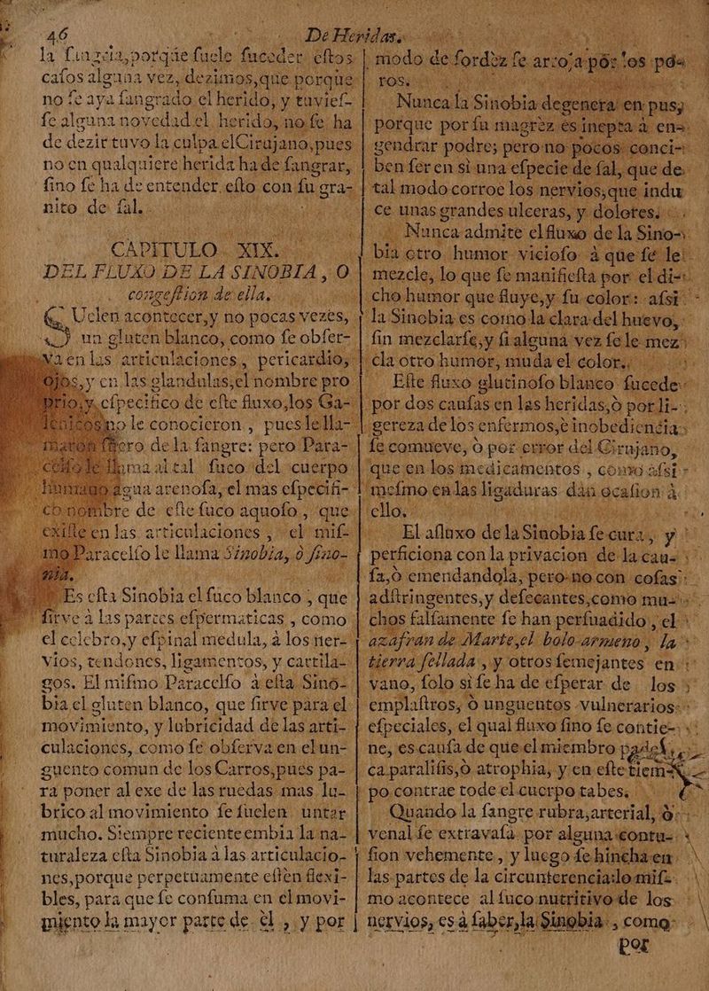 catos alguna vez, dezimos,que 1 porque no le aya langr ado. el herido, y tavief- fc alguna noveda id el 1 heridos: no fe. ha de dezittuvo la culpa eCinijania pues nocn qualquiere herida ha de fangrar S nito de Lal. | CAPITULO. m.s ns | DEL FLUXO DE LA SINOBIA, ol congeflHion. de ella... en las articulaciones, y 4 OCIO Cir mole conocieron, e EV iabtal fuco: idel. cuerpo | gua arenofa, el mas efpecifi- re $, art iculaciones , bia cl eluten blanco, que firve para el | Ma movimiento, y lubricidad delas arti- | culaciones, como fe obferva en el un- guento comun de los Carros,pues pa- r4 poner al exe de las ruedas mas lu- | “brico al movimiento fefuclen. untar turaleza cíta Sinobia à las articulacio- | nes,porque perpetuamente elten flexi- | bles, para que fc confuma en el movi- miento la mayor patte de. €l., y por (105. Nu Dosis $ Nunca la Siobia de, orque por fía magrez gendrar podre; pero no: 'oc ben feren si una efpec tal modo corroe los net | po E [ bs  Be. fluxo. dene o blanco: di ede por dos canías en las heridas,o por li- 5 .gereza de los enfermos,e inobedicnéia. y ] fe comueve, ó por error del Gi iujano, que en los mcdicatnebtos , convo; ist de | mcímo. en las ligaduras. dàa. 9cafion à A vello, qM E — Elaflaxo dela Slúbbia [ea y: is perficiona con la privacion de lacaus: ^ 12,0 emen dandola, t pero-no. con cofas - ; adítringentes, y defecantes,como mus: chos falfanente fe han. perfuadido , el^ af van de . Marte,el: bolo-armeno , da^ E vá fellada , yy otros femejantes. enc | vano, folo st ife ha de efperar de. los 5: emplafiros, “9 unguentos vulnerarios: - | efpeciales, el quai fluxo fino fe contie-: +: ne, escaufa de que el miembro p ek P ca paralitis 5,9 atrophia, y cn efte emos, < de contrae tode el cuerpo tabes, | Quando la fangre ridbtasartosiall eus Ln fe extravala. por alguna €ontu-- fion vehemente, y luego Ya hinchaen: ; las.partes de la circunterenciailo mif. M quus xh mo acontece alífuconutritivo de ion | nervios, cs ¿(aber la din Sinobia. , comg- TET ber