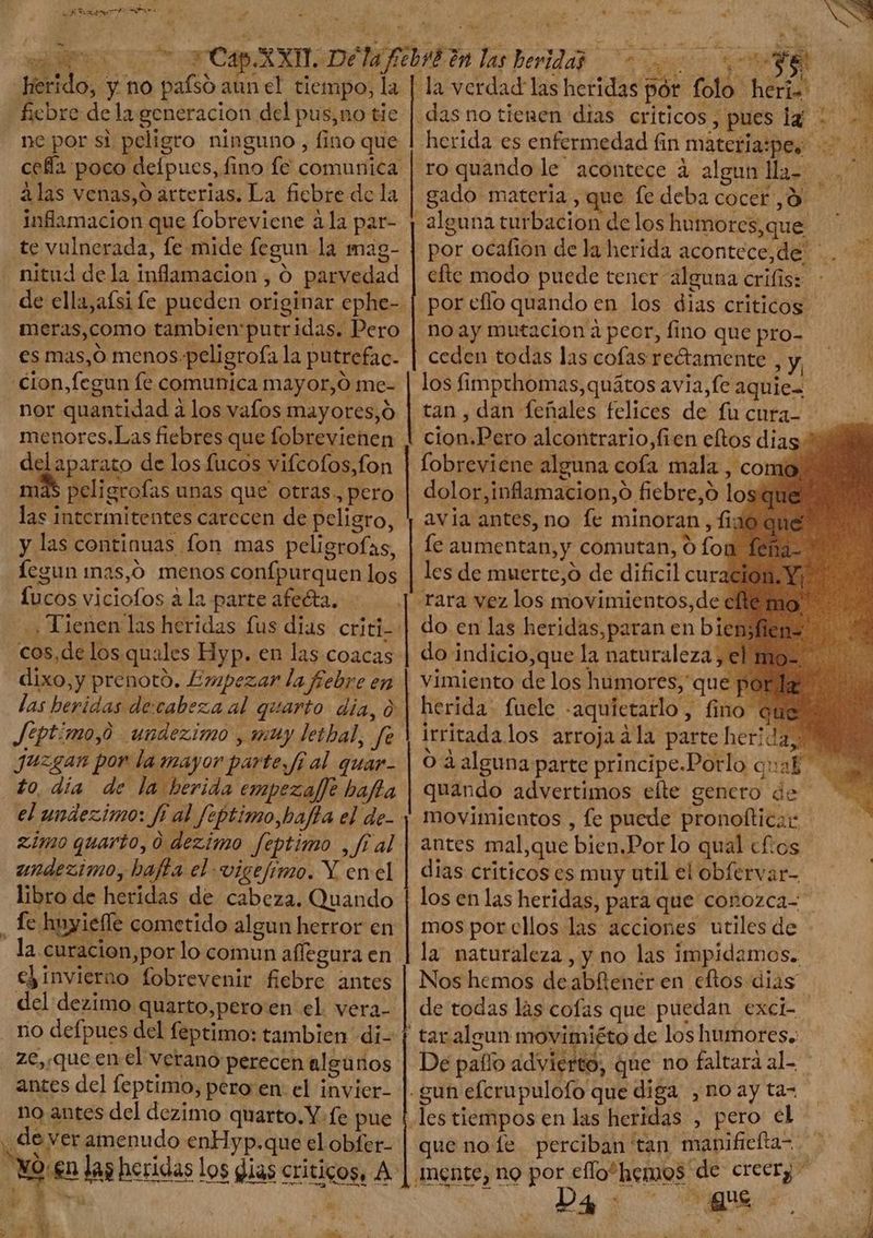 658 Sexe Pur. M E. - rd Herido, y no pafsó aun el tiempo, la ficbre de la generacion del pus,no tie ne por si peligro ninguno , fino que cefa poco deípucs, fino fe comunica alas venas,o arterias. La ficbre de la inflamacion que fobreviene ¿la par- te vulnerada, le mide fegun la mag- de ella,afsi fe pueden originar ephe- meras,como tambien putridas, Pero es mas,O menos-peligrofa la putrefac. cion,fegun fe comunica mayor,Ó me- | nor quantidad à los vafos mayores,ó menores.Las fiebres que fobrevienen Menu de los fucos vifcofos,fon | más peligrofas unas que otras. pero las intermitentes carecen de peligro, y las continuas fon mas peligrofas, fegun mas,O menos confpurquen los -Lucos viciofos a la parte afecta, - », Tienen las heridas fus dias criti- cos,de los quales Hyp. en las coacas dixo,y prenotó. Empezar la fiebre en las heridas dexcabeza al quarto. dia, à Jéptimo,0 undezimo , muy lethal, Je juzgan por la mayor parte, fí al quar- to, dia de la herida empezaffe baffa el undezimo: ff al feptimo,bajta el de- zimoquarto,0 dezimo feptimo , fi al undezimo, baffa el vigefimo. Y en el libro de heridas de cabeza. Quando | la curacion,por lo comun affegura en e) invierno fobrevenir fiebre antes del dezimo quarto,pero en el vera ze, queen el verano perecen algunos antes del feptimo, pero en: el invier- no antes del dezimo quarto.Y fe pue dev eramenudo enHyp.que el obfer- YO en las heridas los dias criticos, A: esos SR SS coto R4, BOR PETS Polio dis n à pd heridaspór folo heri. — | das no tienen dias críticos, pues lg: .- herida es enfermedad fin materia:pes ro quando le acontece à algun lla- .' gado materia, que fe deba cocer ,9 alguna turbacion de los humores,que ' por ocafion de la herida acontece,de | . efte modo puede tener alguna crifis: por eflo quando en los dias criticos. no ay mutación à peor, fino que pro- ceden todas las cofas rectamente , y, los fimpthomas,quátos avia, fe aquies tan , dan feñales felices de fu cura- cion.Pero alcontrario,fien eltos dias * fobreviene alguna cofa mala , como dolor,inflamacion,o fiebre,ó los avia antes, no fe minoran , fi; le aumentan, y comutan, ó fo les de muerte,o de dificil cur do en las heridas,paran en bien; do indicio,que la naturaleza, el herida. fuele «aquietarlo, fino que irritada los arroja dla parte herida A O ¿alguna parte principe.Porlo qual quando advertimos elte gencro de movimientos , fe puede pronoftica: antes mal,que bien.Porlo qual cfios dias criticos es muy util el obfervar- los en las heridas, para que conozca- mos por cllos las acciones utiles de la naturaleza , y no las impidamos. Nos hemos deabfener en cftos dias de todas las cofas que puedan exci- tar algun movimiéto de los humores. De paífo advierto, que no faltará al- | gun efcrupulofo que diga , no ay ta- les tiempos en las heridas , pero el que no fe. perciban tan manificltas — . mente, no por eflo“hemos de creerj^ ——