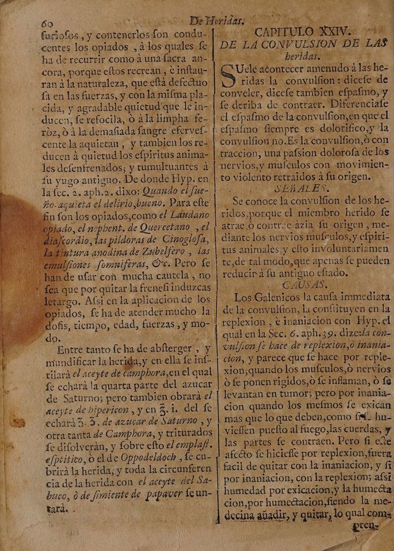 | &amp;uriofos Jy contenerlos ai paca centes los opiados ;,. ados quales fe f en las fuerzas, y con la mifma pla- | odas y agradable quietud que lein-: ducc: 1; fe refocila, o ala limpha fe- | roz,0 3la demafiada fangre. efervef- cente la: iquietan , y tambien los re- | ducen à quietud los efpiritus ; anim: iu yugo Rn. guo. i De donde Hyp. en | lafec. 2. aph.2. dixo: Quando eLfue-. o. aquieta el delirio,.bueno. Para efte | n fon. los opiados,como el. Laudano ado, el nsphent. de Quercetano yel : dio, , las pildoras de: Cinoglofa, . Iura anodína de Zaibelfero , las i kj ue por quitar la frenefi induzcas argo. Afsi en la aplicacion de los a do $ mundificar la herida , fc echara la quarta parte. del azucar. de Saturno; pero tambien obrará el M te de bipericon , y en E ij. del fe echara ^. 5. de azucar de Saturno ,y | brirà la herida; y toda la cir cunferen | cia delaheridacon el aceyte. del Sa- tatà. - | DE ; LA De ULSION. y DE. LAS | iae diccfe tambien aífn Le de iba de contratr. Diferenciale “el efpafmo de la convulfion,en queel .cfpaímo fiempre es dolori fico, y la -conyulfion no.Es la 'convulfion, o con — mervios,y malen los con. movimien- to o violento rerraidos à fu derum. gy cofioce la ae c We los *s xidos, porque. d miembro herido. le atrae,o contr:c azia fü origen me- diante los nervios 1 feulos, y cfpiri- (fus animales;y cfto involuntariamen tede tal modo, ¿que apenas fe pueden reducir] à fu antiguo dftado, - d. CAUSAS | potentes do là caufa TEM y convulfion, là confi ütuyen en la replexion , € inaniacion con Hyp. cl : qual enla Eel 6. aph. 39. dize: da ci (0n- vulf on f? bare de repiexion, inánia- cion, y parece que fe hace: por reple- xion;quando los mufculos, o nervios O fe ponen rigidos, € o Le inflaman, O fs levantan € en tumor; cus por inania- | afcéto fe hicicfle por replexion, fucra ! facil de quitar con la inaniacion, y ft. por inaniacion, con la replexion; afsi: humedad por exicacion Y lahumeta cion,por humeétacion,ficn do la. mee.
