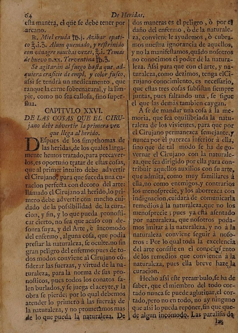 AAA A A ra A ADM TA A + c eh A i Se manéra, id qi f deber tei ner ES | dos maneras es i peligro . ,9 i bor 5] : | j daño del enfermo , o dela. naturale. i) eR. Miel cruda tb. J: y epati- was conviene le ayudemos, O cubra- 'rinido | mos nueftra ignor ncia de aquellos, | eon vinagre. muchas VEO S (Md | y nola manifftamos,quádo nofotros - dB 5.4, n0 conocimos ( el poder dela natura- fla du is] jl lezac Afsi para que con el arte, y naá=- y color fufco, 4 turaleza,como dezimos, tenga elCt- - | rujano conocimiento, es neceffario, uc eftas tres cofas fübfiftan fiempre ds, pues faltando: una , fe figue bu las demás: ambien caygan, - | ; dax la de mandar: una cofa à la me= pie, como no fea callofa, fino ide CAPITVLO. XXVI | raleza de los vivientes, para que por ; el Cirujano permanezca femejante, y ; iunca pot el parezca inferior à. ella; | fino que de tal modo. fe ha de: go- vernar el Cienjano. con la. maturalc- za,que fca dirigido p por ella para con- | ribuir. LUE auxilios. con fu arte, o mu UNS à ¿que pio al herido. | tse do los fimpthomas. di hemos S aged ees oportuno tratar de eftas colas, | 1e al primer. intuito debe advertir. | 1 Cirujano? p para que fuceda una c | icion perfecta con decoro del arte )] llamado el Cirujano al herido, lo y pri | los m Eo mero debe advertir con mucho. cui- indignación, cuidará de. dado de la pofsibilidad. de, la cura 'menofprecie ; ; pues ya cftá Nido pe i que nofottos | poda- | | rà la nareraleza, y no ala A E A del enfermo , alguna coa, que podia |1 i on preftar la naturaleza, fe oculte.no fin | tros : Pon l5 qual Tom d. excelencia. eran peligro del enfermo: pues de to- | del arte confifte en el. conpcig: ento dos modos conviene al Cirujano có-.] de los eet T convienen à la fiderar las fuerzas, y virtud de la: na- T turaleza, parala norma de fus pro- |. E nofticos, pues: todos. los conatos fa- 1 la naturaleza, y no prometámos mas | que aísi lo pueda repóner,fin que que- dc lo Jm pueda la naturaleza. De 1 de algun incómodo. E Las de ad de j la ; C TONS >