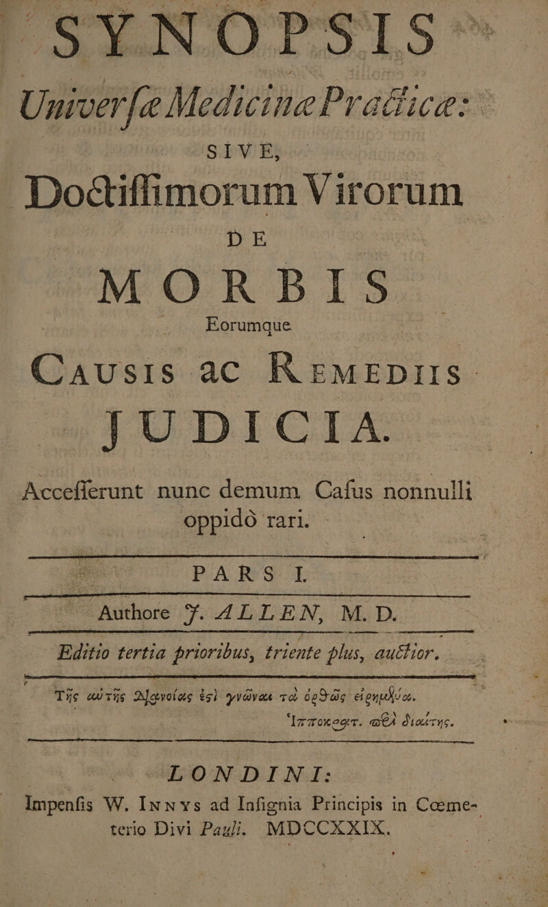 TX b r^, Umver[e Medicime Pracice: Dodiffimorum Virorum DE MO R BI S Causis. ac R ruEDIIS | JUDICIA. Accefferunt nunc demum Cafus nonnulli oppido TAri. mes PARS IL  qmm y. ALLEN, M. 4. D. m tertia prioribus, triente phas, idu hidk. - Tüc «Tis Siselas isi yvdvea và i25) eiguudilos. Ipzokegrr. q€4 diasrue. LONDINI: Impenfis W. IxuN vs ad Iafignia Principis in Coeme-. terio Divi Paul. MDCCXXIX.