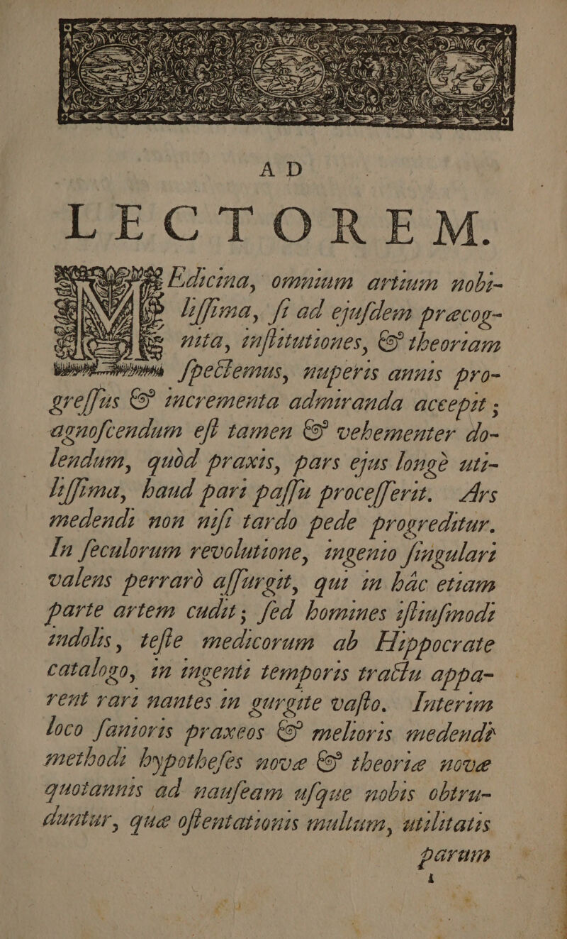 ! * PN P EC jh X« (AES aW aee MS : d AD LECTOREM. se Idcnma, ommum artium uobi- P hfmma, fr ad ejufdem pracog- nia, vufiitutiones, & tbeortam greffus & incrementa admiranda aceeprt ; agnoftendum eft tamen € vebementer do- lendum, quód praxis, pars ejus longe uti- /ffima, baud pars paffa procefferit. — Ars medends mon mft tardo pede. progreditur. In feculorum revolutioue, ingenui fragulart valeus perrarà alfurgit, qui in bác etiam arte artem cudis fed. bomines 1fhufinadi mudols, tefle medicorum | ab Hippocrate catalogo, 12 tugenti temporis tra&lu appa- rent rari nantes in eurgtte vafto. — Juterim loco fautoris praxeos € melioris medend? method: bypothefés ave € tbeorie uvae quotannis ad. naufeam ufque nobis obtru- duntur, que oflentationis multum, etilitatis garmum À EAMUS TET, NE TES