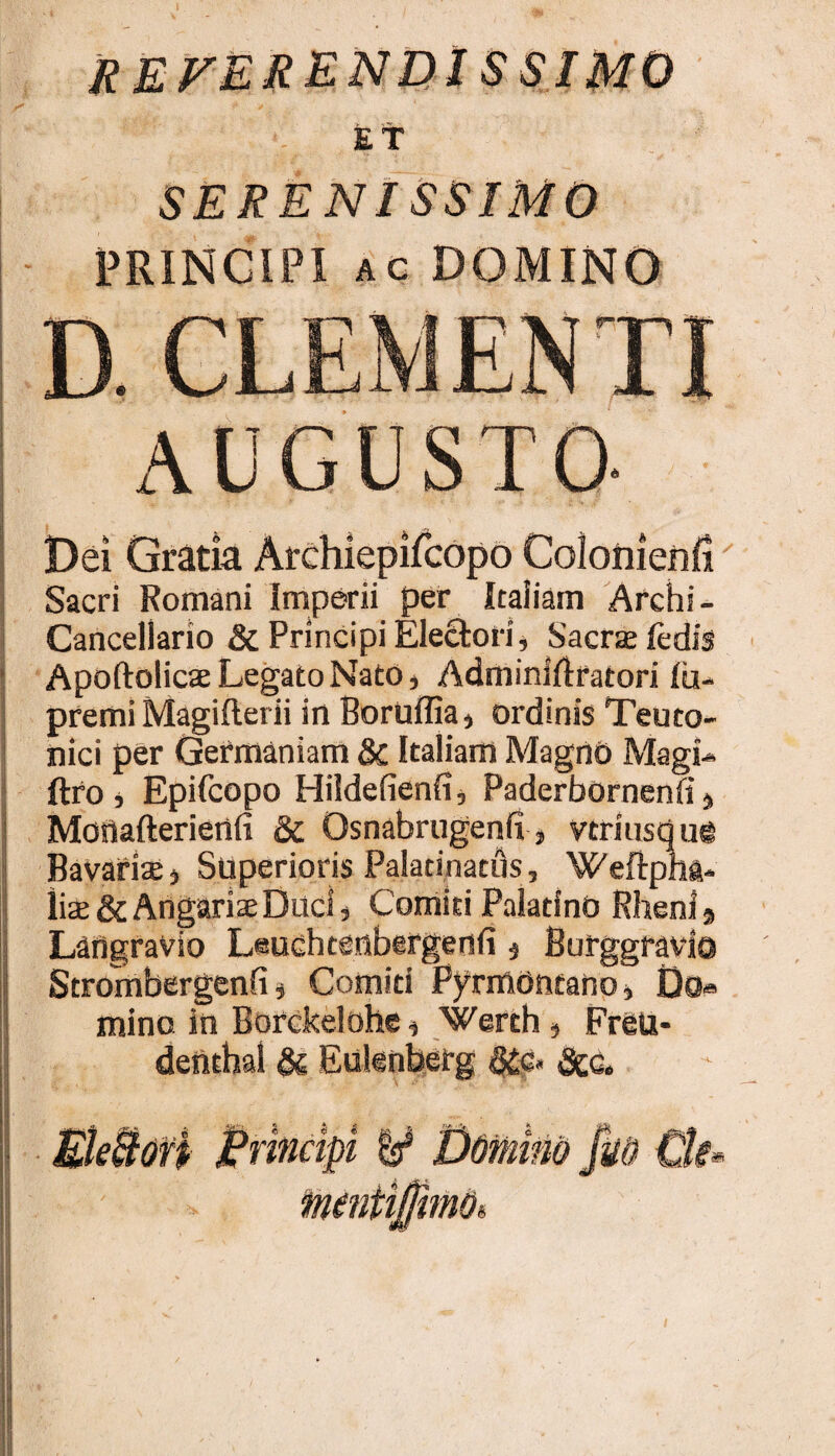 referenuissimo Et SERENISSIMO PRINCIPI AC DOMINO D. CLEMENTI AUGUSTO- Dei Gratia Archiepifcopo Colonierifi Sacri Romani Imperii per Itaiiam Archi- Cancellario & Principi Electori j Sacrsefedis Apoftolicae Legato Nato, Adminiftratori Iu- premi Magifterii in Bortiffia^ ordinis Teuto¬ nici per Germaniam Italiam Magno MagL ftf0 j Epifcopo Hildefienfi, Paderbornenfi j Moflafteriertfi & Osnabrugenfi , vtriuscjui Bavarisj Superioris Palatinatfls, WeftpW liae& Angariae Duci, Comiti Palatino Rheni § Langravio Leuchtenbirgenfi ^ Burggravla Strombergenfi, Comiti Pyrmontano, Do® mino in Borckelohe, Werth, Freu- deiithal Euknberg