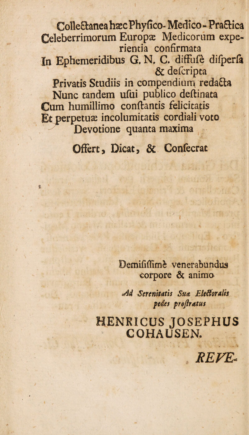 Colle8:anea h$c Phyfico- Medico - Pra9:ica Celeberrimorum Europs Medicorum expe¬ rienda confirmata In Ephemeridibus G. N. C. difFufe difperfa & defcripta Privatis Studiis in compendium, redaSta Nunc tandem ufui publico deftinata Cum humillimo conftantis felicitatis Et perpetute incolumitatis cordiali voto Devotione quanta maxima , Offert, Dicat, 8c Confecrat \ Demififfim^ venerabundus corpore & animo Serenitatis Su<t EleSoralh pedes preflratus HENRICUS JOSEPHUS COHAUSEN. REFE^