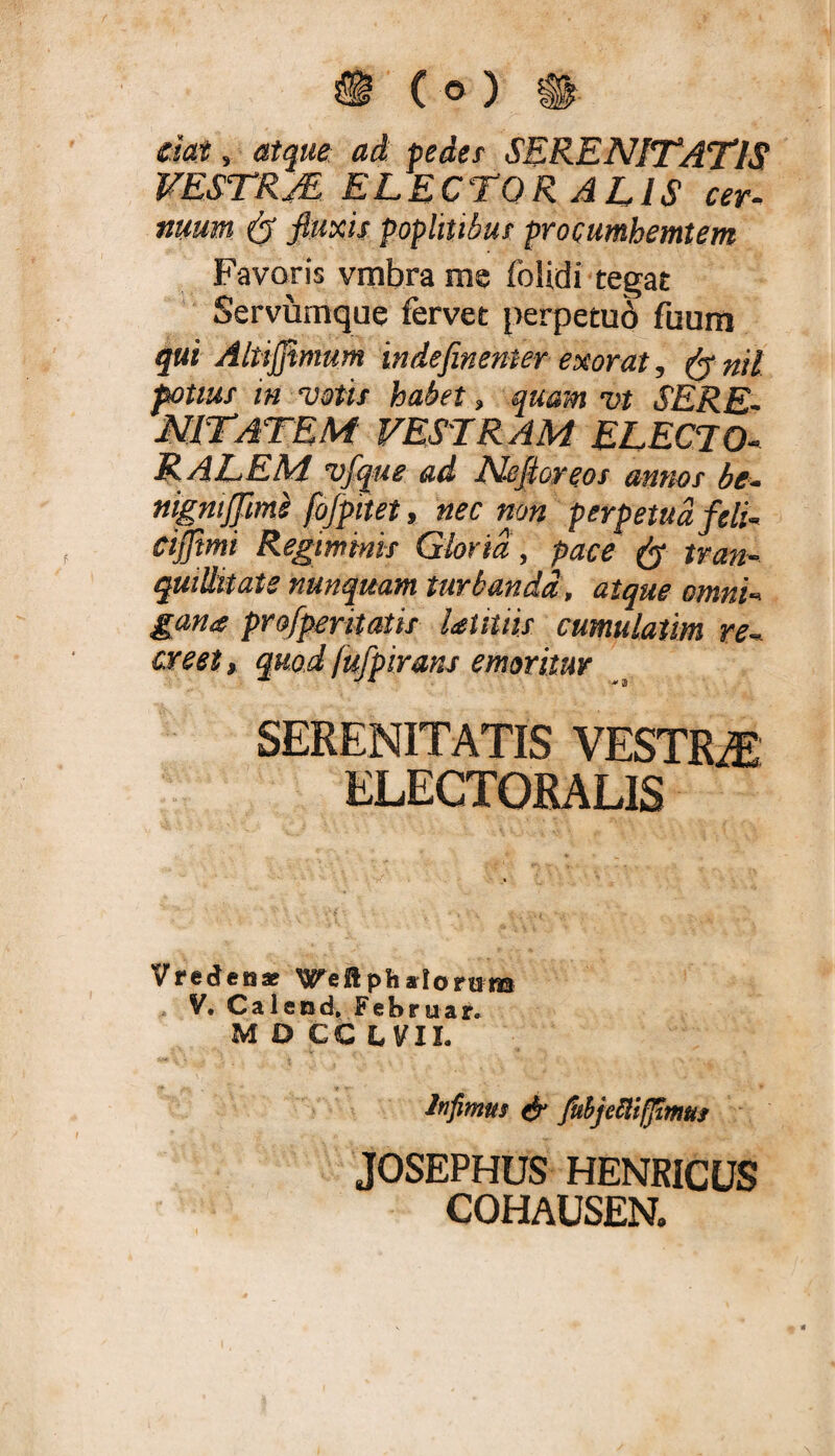 ^ (o) m ckt, atque ad peder SERENITATIS VESTRM ELECTOR ALIS cer¬ nuum ^ fiuxU poplmbur procumhemtem Favoris vmbra me folidi tegat Servumque fervet perpetu6 fuum qui Alti0mum indefinenter exorat, fy nil potius m votis habet, quam vt SERE- nitatem vestram electo- R ALEM vfque ad Ncfioreos annos be- nignijjlm^ fojpnet, nec non perpetua feli- cilftmi Regiminis Gloria, pace tran- quiUitate nunquam turbandi, atque omni- gana profperitatis laUtiis cumulatim re¬ creet t quod fufpirans emoritur SERENITATIS VESTRAE ELECTORALIS Vredenaf ^eftptialoriu® . V. Caleod» Februar. M 0 CC L VIL Infimus fuhjellifiimus JOSEPHUS HENRICUS COHAUSEN.