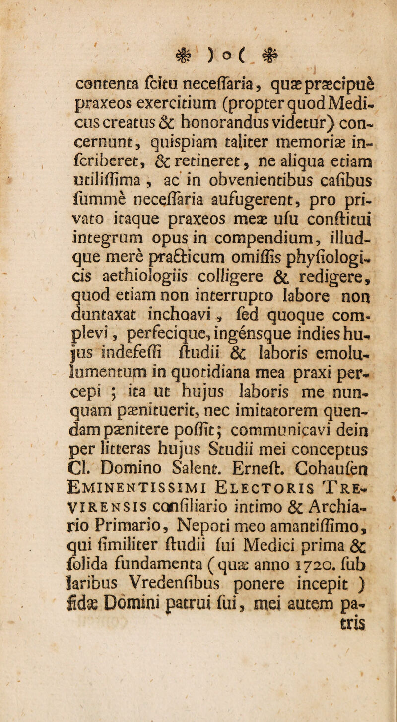 contenta fcitu neceflaria, quas prasctpu^ praxeos exercitium (propter quod Medi¬ cus creatus & honorandus videtur) con¬ cernunt, quispiam taliter memorice in- fcriberet, & retineret, ne aliqua etiam utiliflima , ac' in obvenientibus cafibus iumme neceflaria aufugerent, pro pri¬ vato itaque praxeos meas ufu conftitui integrum opus in compendium, illud- que mere prafticum omiflis phyfiologi- cis aethiologiis colligere & redigere, quod etiam non interrupto labore non duntaxat inchoavi, fed quoque com¬ plevi , perfecique, ingensque indies hu¬ jus indefefli ftudii & laboris emolu- lumentum in quotidiana mea praxi per¬ cepi ; ita uc hujus laboris me nun¬ quam pasnituerit, nec imitatorem quen- dampaenitere poflit; communicavi dein per litteras hujus Studii mei conceptus Cl. Domino Salent. Erneft. Cohaufen Eminentissimi Electoris Tre- VI ren SIS confiliario intimo & Archia- rio Primario, Nepoti meo amantiflimo, qui fimiliter ftudii (ui Medici prima & folida fundamenta (qute anno 1720. fub laribus Vredenfibus ponere incepit ) fida Domini patrui fui, mei autem pa¬ tris