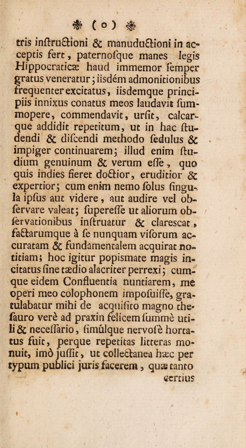 tris inflruQiioni & manuduffioni in ac» ceptis fert, paternofqiie manes legis Hippocraticffi haud immemor femper gratus veneratur 5 iisdem admonitionibus frequenter excitatus, iisdcmque princi¬ piis innixus conatus meos laudavit fum- mopere, commendavit, urfit, calcar¬ que addidit repetitum, ut in hac ftu- dendi & difcendi methodo fedulus SC impiger continuarem; illud enim ftu- dium genuinum & verum efle, quo quis indies fieret doftior, eruditior & expertior; cum enim nemo folus fingu-. la ipfus aut videre , aut audire vel ob- fervare valeat; fuperefie ut aliorum ob- ftrvationibus inftruatur & clarescat, faflarumque a fe nunquam viforum ac¬ curatam dc fundamentalem acquirat no¬ titiam; hoc igitur popismate magis in¬ citatus fine ttedio alacriter perrexi; cum¬ que eidem Confluentia nuntiarem, me operi meo Colophonem impofuifle, gra¬ tulabatur mihi de acquifito magno the- fauro vere ad praxin felicem lumine uti¬ li & neceflario, fimulque nervof^ horta¬ tus fuit, perque repetitas litteras mo¬ nuit, im6 juffit, ut collectanea haec per typum publici juris facerem, qus tanto ecrtius