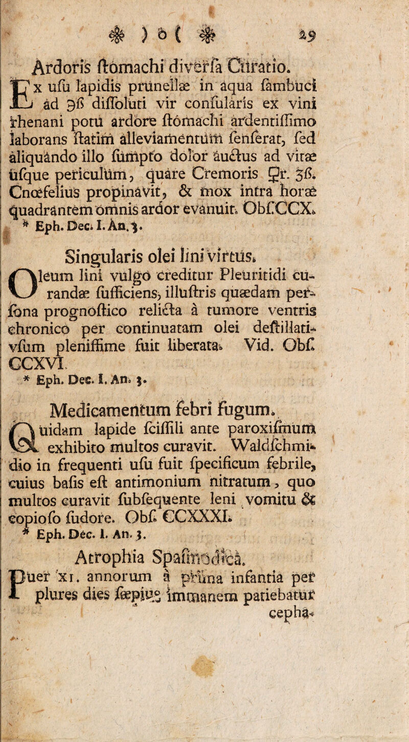 Ardoris itbmachi divferfa Cilratio. EX ufu lapidis priinellae in ^qua fambuci ad diflbluri vir confularis ex vini Rhenani poni ardbrt ftoiiiachi ardentiffimo laborans ilantii alleviameritilM fehferat, fed aliquando illo fiiiiiptfo dolor au£tus ad vitae iifque periculum, quare Cremoris Qt 515^ Cnoefelius propinavit, & mox intra horae Quadrantem Ofrinis ardor evanuin ObCCCXs. ^ Eph. Decil.Aa.^. Singularis olei lini viftiis» Oleum lini viilgO creditur Pleuritidi cu¬ randae (ufficiens, illuftris quaedam per- fona prognoftico reli£ta a tumore ventris chronico per continuatam olei deftillati-* vfum plenifEme fuit liberata^^ Vid. ObC CGXVl. * Eph. Dec. I. An» j. Medicamentum ifebri fugum. Uidam lapide iciffili ante paroxiimum exhibito multos curavit» Waldichmit dio in frequenti ufu fuit fpecificum febrile, cuius bafis eft antimonium nitratum, quo multos curavit fubfequente leni vomitu & eopiofb fiidore. Obfl GGXXXL * Eph. D6C. 1. An. Atfophia Spafiri5(3lcl Puer'xi. annorum a pHma infantia pei? plures dies fepius Immanem patiebatuS cepha-s