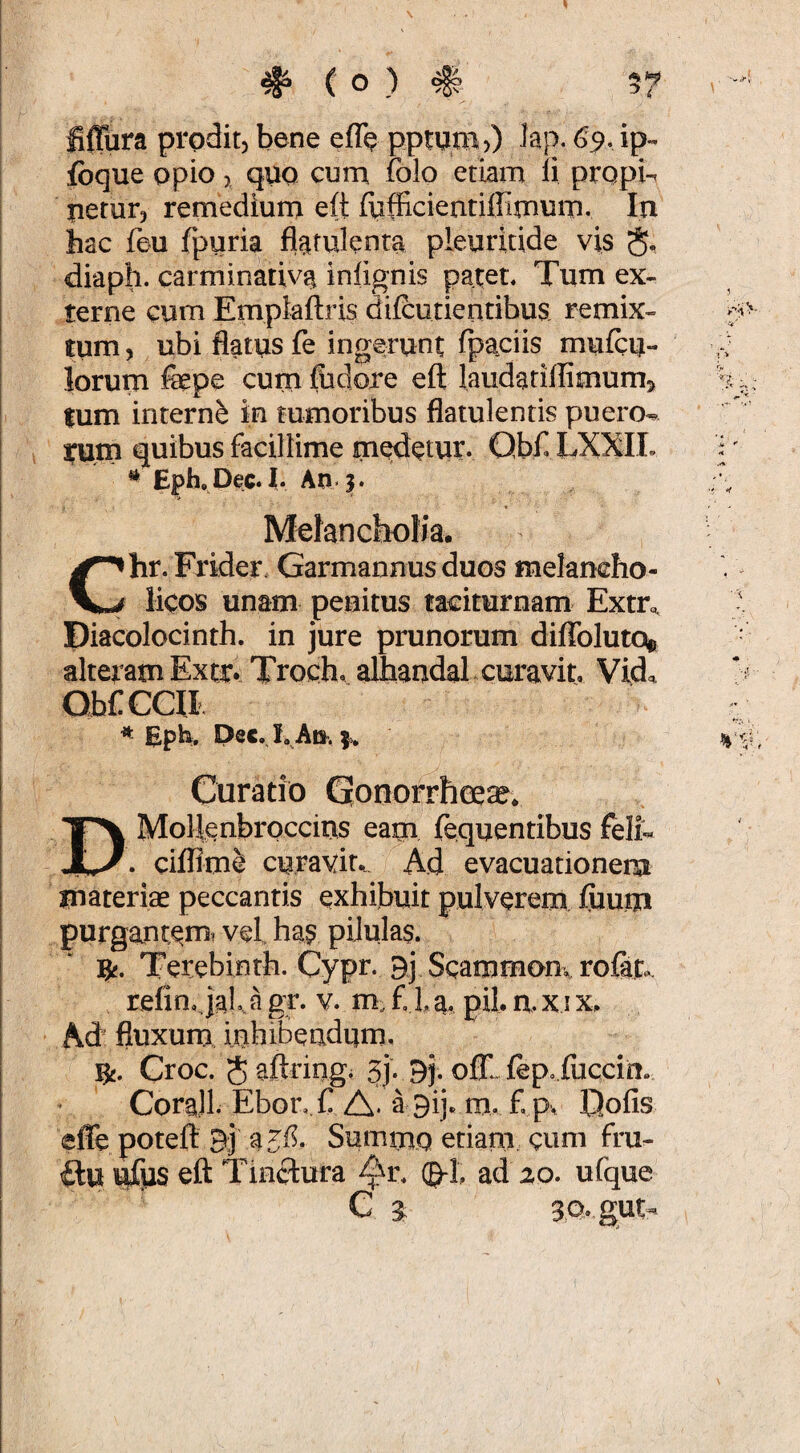 fiffura prodit, bene eflb pptpm)) lap. G9, ip-^ fbque opio, quo cum folo etiam ii propi¬ netur, remedium e(t fufficientiffimum. In hac feu fpuria flatulenta pleuritide vis §. diaph. carminativa infignis patet. Tum ex¬ terne cum Emplaftris difcutientibus remix¬ tum , ubi flatus fe ingerunt fpaciis muicu- lorum fepc cum fbdoxe efl: laudariflimums tum interni in tumoribus flatulentis puero^ i;um qriibus facillime meetur. Qb£ LXXIL Eph. Dec. I. An. jf. Molancbolia. hr. Frider. Garmannusduos melancho- V/ Meos unam peuitus taciturnam Extr<, Diacolocinth. in jure prunorum diffoluto® alteram Extr* Troch. alhaudal curavit, Vida Curatio Gronorrheea?* Mollenbroccius eam fequentibus felL cilRmS curavit^ Ad evacuationem materiae peccantis exhibuit pulverem ftium purgancemt vel ha? pilulas. ]^. Terebinth. Cypr. Bj Scammom rofit. refin,.|aL.a gr. v. m. f la, pii. axix, Ad^ fluxum ijtihiBeadum. ns. Croc. Saftriagi 3j. Bj. oC.fep..fuccir!. CoraJl Ebor, C A. a Bij. m, f p. fjofis effe potefi: 3] Summo etiam, cum fru- ilu ufijs eft Tinctura (g-]; ad 20. ufque e ^ 3Q.gUt-