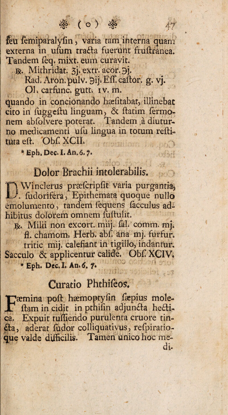 1 feU femiparalyfin, varia tam ihterna quani' I 'externa in ufum trafta fuerutlt fruftranea. I Tandem mixt eum curavit. Mirhridat. Sjvextr. acor.gj. Radi Arou.pulv. 9ij*Eff.cafl:or. g. vj. Oh carfunci gutt? iv. m. : quando in concionando hsefitabat, illinebat 1 cito in fuggcftu linguam, & ftatim ferrno- ^ liem abfolvere poterat. Tandem ,a diutur- ; no medicamenti ufu lingua in totum refth I tuta eft* ObC XCII. * Eph, DeCi I. An. 6. Dolor Brachii intolerabilis. Ci Winclerus praefcripfit varia purgantia^ \ fudorifera , Epithemata quoque nullo I emolumento, tandem fequens facculus ad- i hibitus dolorem omnem fiiftulit. ' fy. Milii non excorr. miij. faL comm. mj, ; fl. chamom* Herb» abh ana mj. furfun tritic mij. calefiant in tigillo, indantur. Sacculo & applicentur calide* Ob£ XCIV^ * Eph* Dec. i» An* 6^ f* Curatio Phthifeos. Fsemina poft hscmoptyfin fkpius mole- llam in cidit in pthifin adjunfta he£ti- ca. Expuir turiierido purulenta cruore tin- fta, aderat fudor colliquativus, refpiratio- '^ue valde diificilis. Tamen unico hoc me-