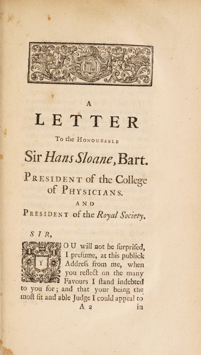 A letter To the Honourable Sir Hans Sloane, Bart. President of the College of Physicians. AND President of the Ro’^al Society^ SIR, 0 U will not be flirpriled, I prefume, at this publick Addrefs from me, when you refleQ: on the many Favours I ftand indebted to you for; and that your being tlie moil fit and able Judge I could appeal to