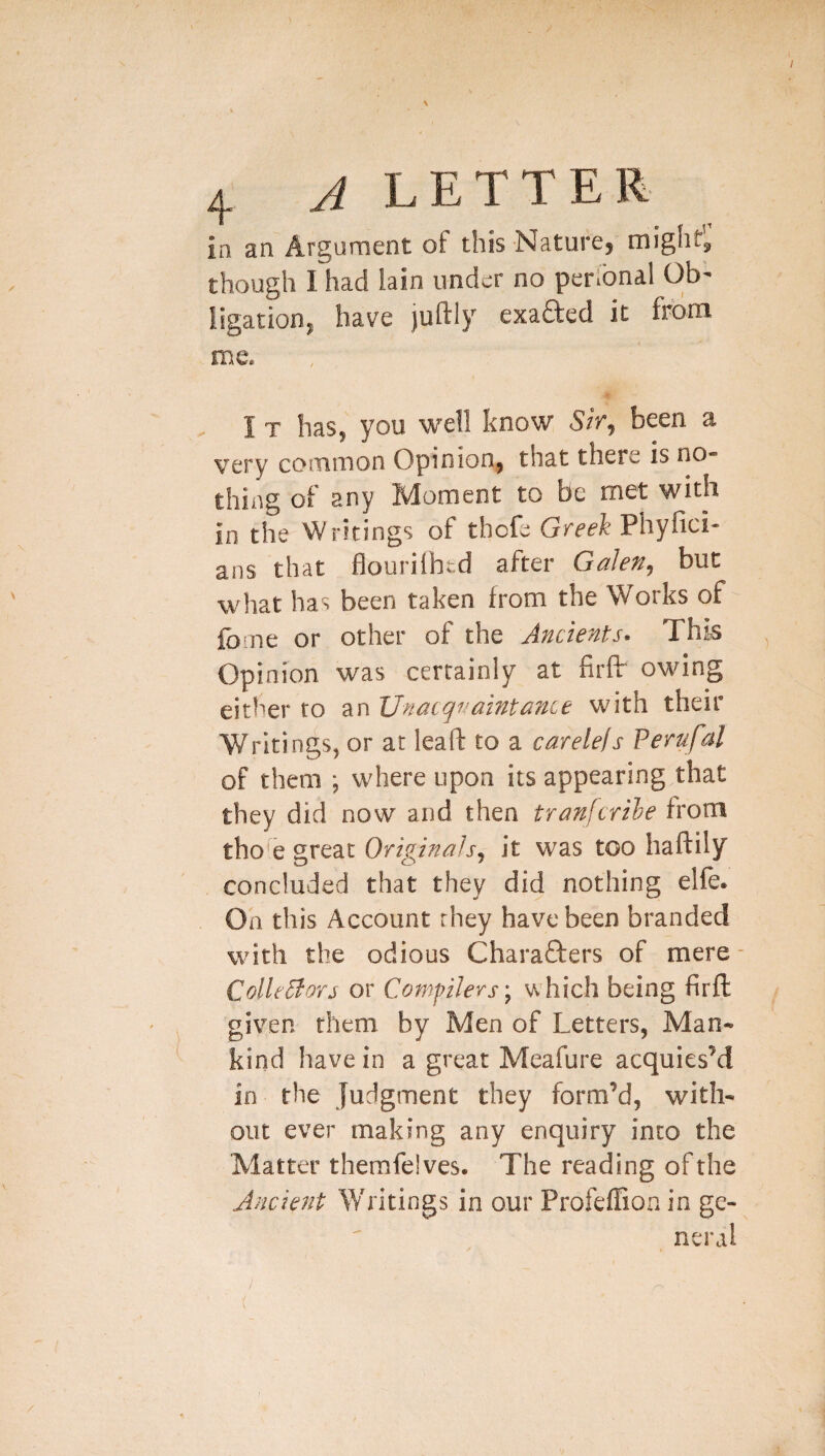 in an Argument of this NaturCj mighty though I had lain under no personal Ob- Iigationj have juftly exafted it from me. I T has, you well know 5ir, been a very common Opinion, that there is no¬ thing of any Moment to be met with in the Writings of thefe Greek Phyfici- ans that flourilhtd after Galen, but what has been taken from the Works of fbrne or other of the Ancients- This Opinion was certainly at firfir owing either to an XJnaiqiwinta7ice with their Writings, or at lead: to a carelefs Perufal of them ; where upon its appearing that they did now and then tranfcrile from tho^e great Originals, it was too haftily concluded that they did nothing elfe. On this Account they have been branded with the odious Charafters of mere- ColleSlors or CompJers, which being firft given them by Men of Letters, Man¬ kind have in a great Meafure acquies’d in the judgment they form’d, with¬ out ever making any enquiry into the Matter themfelves. The reading of the Jncie7it Writings in our Profeffion in ge¬ neral
