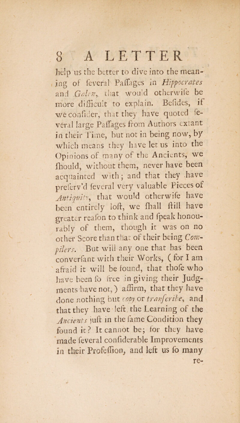 ( 8 A LETTER help us the better 16 dive into the mean¬ ing of ieveral Palhiges in Hippocrates and tliat would otherwife be more difficult to explain. Befides, if weconfider, that tliey have quoted fe- veral large Paffages from Authors extant in their l ime, but not in being now, by which means they have let us into the w Opi nions of many of the Ancients, we ftouid, without them, never have been acquainted with; and that they .have preferv’d fevera! very valuable Pieces of that would otherwife have been entirely loft, we fliail ftill have greater reafon to think and fpeak honou¬ rably of them, though it was on no other Score titan that of their being Coin- pilers. But will any one that has been converfant with their Works, ( for I am ' afraid it will be found, that thofe who have been fo free in giving their Judg¬ ments have not,) affirm, that they have done nothing but copy or tranferih, and that they have-left the Learning of the Ancients juft in the fame Condition they found it? It cannot be; for they have made feveral confiderable Improvements in their Profeffion^ and left us fo many re-