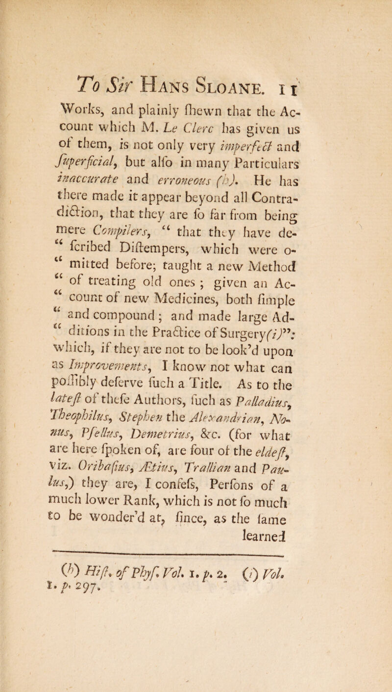 Works, and plainly fhewn that the Ac¬ count M'hich Ad. Le Clet'c has given us of them, is not only very imperftB and fiferficial, but alfo in many Particulars inaccurate and erroneous (b). He has there made it appear beyond all Contra- diftion, that they are lb far from being mere Compilers, “ that they have de- fcribed Diftempers, which were o- “ mitted before; taught a new iViethod “ of treating old ones ; given an Ac- “ count of new Medicines, both fimple and compound ; and made large Ad- ‘‘ diti’ons in the Praftice of Surgery whicis, if they are not to be look’d upon as Improvements, I know not what can poifibly deferve fuch a Title. As to the latejl of thefe Authors, fuch as Palladius, Theophiltis, Stephen the Jleyandvian, nus, Pfellus, Demetrius, 8fC. (for what are here fpoken of, are four of the eldejf, viz. Orihapus, yPtius, TraHian zad Pau~ lus,') they are, I confefs, Perlbns of a much lower Rank, which is not fo much to be wonder’d at, fince, as the lame learned Q>) Hifi, ofPhyf, Vol I. p. 2. (?) Vol.