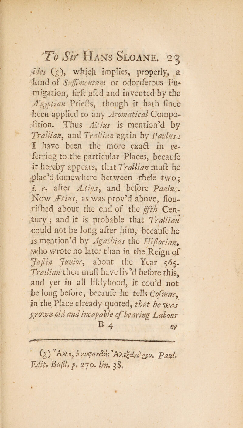 ides which implies, properly, a ::kind of Sf^ffimefiUim or odoriferous Fu¬ migation, firft ufed and invented by the Jlgypt^an Priefts, though it hath fince been applied to any Aromatical Compo- rfition. Thus jEdus is mention’d by TrdUafiy and Trallian again by FauUis: I have been the more exaft in I’e- ferring to the particular Places, becauie it hereby appears, that Trallian muft be plac’d fomewhere between >thefe two.; i. e- after j£tds^ and before Faultis. Now jEtius^ as was prov’d above, flou- rifhed about the end of the fifth Cen- ;Xinj; and it is probable that Trallian could not be long after him, becaufe he is mention’d by Agathias the Hiflorian^ who wrote no later than in the Reign of Jufiiu ’Junior^ about the Year 565, TralliafthQu. muft have liv’d before this, and yet in all liklyhood, it con’d not be long before, becaufe he tells Cofmas^ in the Place already quoted, that he was grown old atid incap alle of hearing Labour B 4 j ( ^ I I III !■! !■ ^ ig) ’'AMo, V ’Am^UvS'^v. Paul. Edit. Bap.l. f. 270. tin. 58.