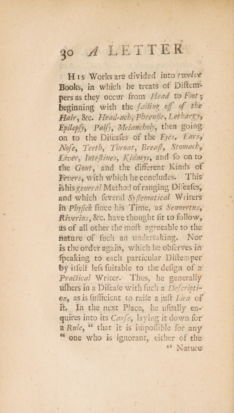 H IS' Works are divided into twelve Books, in which he treats of Diftem- persasthey occur from Head to'Foot-: Beginning with tliQ fallirw, cff' of the Hair^ &'c» Head-achyPhreHeH^^^^'^S7f Eplepjjy Falf^' Melancholyj then going- on to the Difeafes of the Eyes^ Earsy Nofcj Teeth^ Throaty Breaflj Stomachy Liver^ Intefiifiesj IQdMeys^ and fo on ro' the Gotit^ and the difl'erent Kinds of Feversy vritli which he concludes. This' ishis general Method of ranging Difeafes^ and Vi^hich feveral Syflematlcal Writers' in Phyfck fince his Time, as Sennertusy Rherhis^ &c. have thought fit to follow^ of all other the moft agreeable to the nature of fiich an undertaking. Nor is the order again, which lie obferves in fpeaking to each particular Diftemper by itfelf lefsfuitable to thedefign of a- Pracikal Writer, Thus, he generally ufhers in a Difeaie with foch a Defer if mj as is fufficient to raife a juft Idea of it. In the next Place, he ufoally en^'” quires into its Catfcj laylfig it dowui for’ a Rukj that it is iiTipoffible for any' ©ne who is ignorant,- either of the' Nature^' •n,”