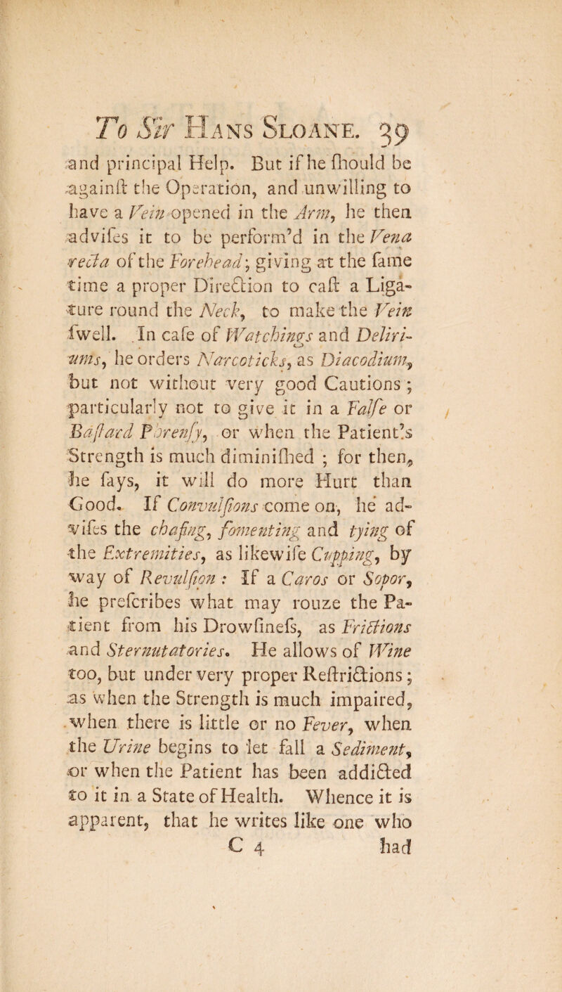 :and principal Help. But if he fliould be againli the Operation, and.unwilling to have a opened in the Jrmj he then advifes it to be perform’d in the Fe^ia vecla of the Forehead'^ giving at the fame time a proper Direflioa to call: a Liga» ture round the Neck^ to make the Fern fwell. .In cafe of IVatchm^s and DelirF he orders Narcoticks^ as Diacodium.^ but not without very good Cautions ; particularly not to give it in a FaJfe or Bdj^ard Pbren/y^ or when the Patient!s Strength is much diminiflied ; for then^ he fays, it will do more Hurt than Good. If Convulfwns Qomc on^ he ad¬ vifes the chapig^ fomejtthig and tying of the Extremities, as likewife CnppJng, by way of Revtdfion : If a Caros or Sopor^ he preferibes what may rouze the Pa¬ tient from his Drowfinefs, as Fridiions and Sternutatories. He allows of IVine too, but under very proper Reftriftions; us when the Strength is much impaired, .when there is little or no Fever, when the Urine begins to let fall a Sedime?it, or when the Patient has been addifted to it in a State of Health. Whence it is apparent, that he writes like one whb