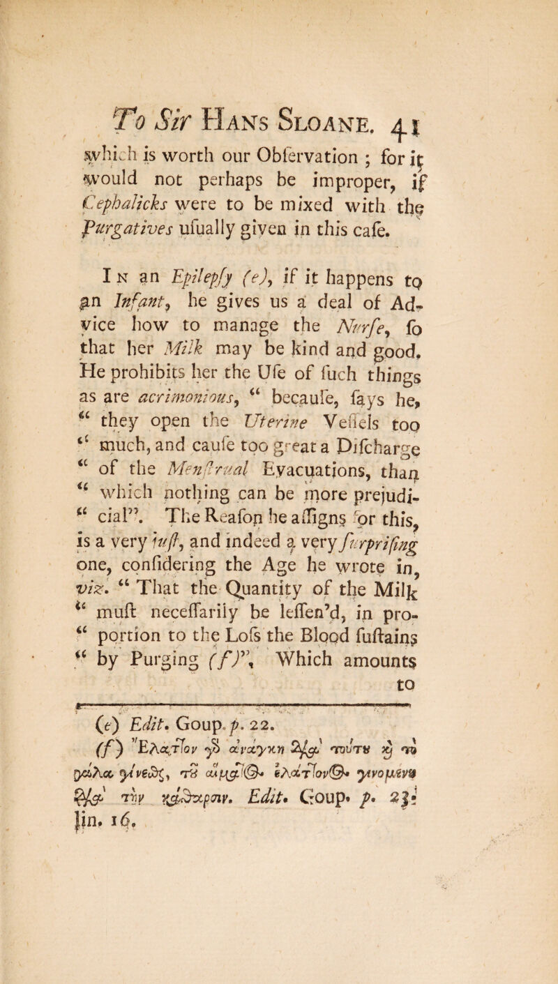 which is worth our Obfervation ; for it would not perhaps be improper, if Cephalicks were to be mixed with the purgatives ufually given in this cafe. In an E0epfy fe), if it happens tp gn Infant, he gives us a deal of Ad¬ vice how to manage the Nurfe, lb that her ?4i!k may be kind and good. He prohibits her the Ufe of fuch things as are acrimonious, “ becaufe, fays he, “ they open the Uterine Vefleis too ‘‘ much, and caufe too great a Difcharge “ of the MenCirual Evacuations, than “ which nothing can be more prejudi- “ cial”. The Reafon he affigns for this, is a very iufi, and indeed a very furprifng one, confidering the Age he wrote in, viz'. “ That the (Quantity of the Miljj muft neceflariiy be leffen’d, in pro- ‘‘ portion to the Lofs the Blood fuftains “ by Purging (ff\ Which amounts to A'* ■ I ■ ■ II i III PI If nil Mill ■■■ !■ ii\ u\i \ mmmmrnrn, < Al s ‘ • (e) Edit*. Goup./^. 22. (f^ BAOcTTop ^ dvdyKn 2^^ nrouTV ^ 'jfi ycliXcx, yt ve^y ytvofx^vf$ Edit* Goup* p* 2|! Ijn. I <5. *fji-