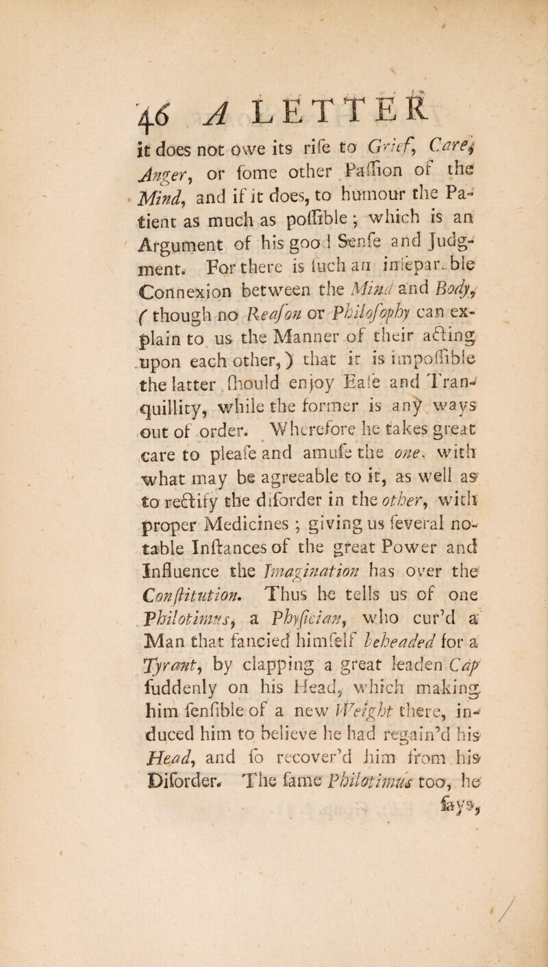 it does not owe its rife to G^'ief, Cdre^ or fome other PijiTion of tfis Mind, and if it does, to humour the Pa¬ tient as much as poffible; which is an Argument of his good Senfe and Judg¬ ment* For there is Inch an inieparjble Connexion between the Mind and Body^ ( though no Rea/on or Philofof/hy can ex¬ plain to us the Manner of their aiding .upon each other,) that it is impoffible the latter fliould enjoy Ea!e and Tran-< quillity, while the former is any ways out of order. 'Wherefore he takes great ,care to pleafe and amufe the one. with what may be agreeable to if, as well as to reftify the diforder in the other^ with proper Medicines ; giving us feveral no¬ table Inftancesof the gfeat Power and Influence the Imagination has over the' Confutation. Thus he tells us of one Philotimffs^ a Phypcian^ who cur’d a- Man that fancied himfelf beheaded for a Tyrant^ by clapping a great leaden Cap fuddenly on his Head^ which making him fenfible of a new Weight there, in-^ duced him to believe he had regain’d his Heady and fo recover’d him from his Pifordeiv The fame Philotimm too, ho feys,