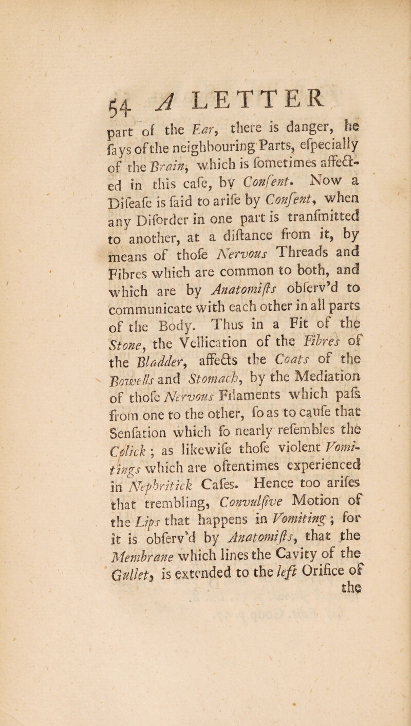 \ 54 A LETTER part of the theic is danger^ he fays of the neighbouring'Parts, efpecialiy of the Braini which is fometimes aife£l: ed in this cafe, by Confent. Now a Difeafe is faid to arife by Confent, when any jDifbrder in one pait is tianfinitted to another, at a diftance from it, by means of thofe Nervous Threads and Fibres which are common to both, and which are bv ^neitotni(Is obierv d to communicate with each other in all parts of the Body. Thus in a Fit of the Stone, the Vellication of the Fibre's of the Bladder, affeds the Coats of the Bowells and Stomach, by the Mediation of thofe Nervous Filaments w'hich pafs from one to the other, foas to caufe that Senfation which fo nearly refembles the Col'icl; as likewife thofe violent Vomi¬ tings which are oftentimes experienced in Nephritick Cafes. Hence too arifes that trembling, Convulfve Motion of the Lips that happens in Vomiting ; for it is obferv'd by Anatomifis, that the Membrane which lines the Cavity of the Gtdkti is extended to the left Orifice of the /