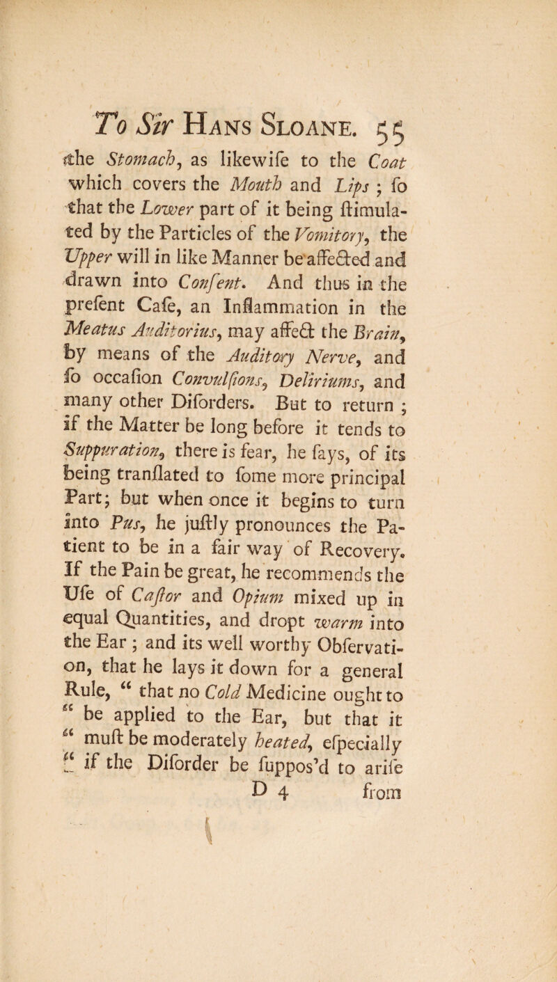 ithe Stomachy as likewife to the Coat which covers the Mouth and Lips ; fo that the Lower part of it being ftimula- ted by the Particles of the Vomitory^ the Upper will in like Manner be'affe6te-d and drawn into Confent> And thus in the prefent Caft, an Iniammation in the Meatus Auditorius^ may affe£t the Brain^ by means of the Auditory Nerve^ and fo occafion Convul(ions^ Deliriums^ and many other Dilbrders. But to return ; if the Matter be long before it tends to Suppuration^ there is fear, he fays, of its being tranflated to fome more principal Part 5 but when once it begins to turn Into Fus^ he juftly pronounces the Pa¬ tient to be in a fair way of Recovery^ If the Pain be great, he recommends the Ufe of CaJIor and Opium mixed up in ec^ual Quantities, and dropt wartu into the Ear ; and its well worthy Obfervati- on, that he lays it down for a general Rule, that no Cold Medicine ought to be applied to the Ear, but that it muft be moderately heated^ efpecially if the Diforder be fupposM to arife D 4 from