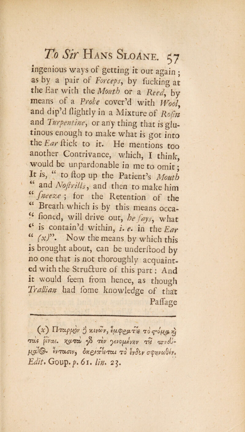 To Sir Hans Sloane, tj ingenious ways of getting it out again ; as by a pair of Forceps^ by fucking at the Ear with the Mouth or a Reed, by means of a Rrohe cover’d with Wool and dip’d flightly in a Mixture of Rofm and Turpentine, or an'y thing that is glu¬ tinous enough to make what is got into the Ear ftick to it. He mentions too another Contrivance, which, I think, V would be unpardonable in me to omit; It is, “ to flop up the Patient’s Mouth “ &nd Nojlrills, and then to make him “ fneeze ; for the Retention of the “ Breath which is by this means Deca¬ ff fioned, will drive out, he fays, what ‘‘ is contain’d within, i. e. in the Ear “ Now the means by which this is brought about, can be underllood by no one that is not thoroughly acquaint¬ ed with the StruQrure of this part: And it would feem from hence, as though Trallian had Ibme knowledge of that PalTage (ac) 3 Kipiuv, sfiA.fQst'fte raq-0/^>q \ \ a y I rv ‘ CRX5 p/PoA. ^ 'mp yivo^v^iv nM iyntLoiV') to \vSiv a(pijycoSsy^ Edit* Goup./?. 6l. //>/. /