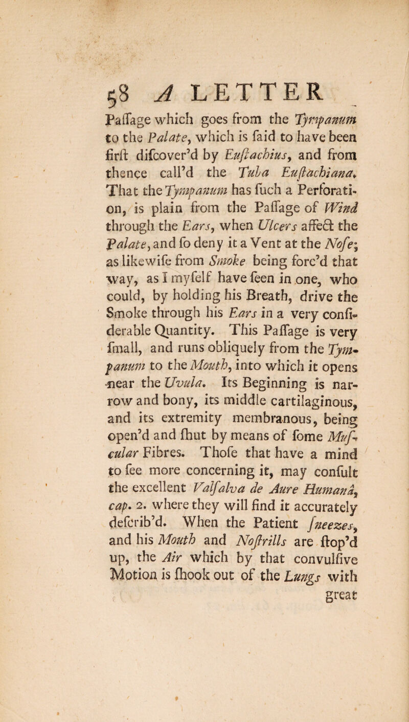 / 58 ^LETTER Paflage which goes from the Tyr'ipamm to the Palate^ which is faid to have been firft difcover’d by Euftachiusj and from th ence call’d the Tula Eu^achiana, That the Tympanum has fuch a Perforati¬ on, is plain from the Paflage of Wind thj'ougli the Ears, when Ulcers affefl: the Tulate, and fo deny it a Vent at the Nofe-, as likewife from Smoke being forc’d that way, as I myfelf have feen in one, who could, by holding his Breath, drive the Smoke through his Ears in a very confi- derable Quantity. This PaflTage is very ' fmall, and runs obliquely from the Tynu fanum to the Mouth, into which it opens ■near the Uvula. Its Beginning is nar¬ row and bony, its middle cartilaginous, and its extremity membranous, being open’d and fhut by means of fome Muf-> cular Fibres. Thofe that have a mind ' to fee more concerning it, may confult the excellent Valfalva de Jure Humana^ cap. 2. where they will find it accurately defcrib’d. When the Patient fneezes, and his Mouth and Nojlrills are. ftop’d up, the Air which by that convulfive Motion is fiiook out of the Lungs with great f