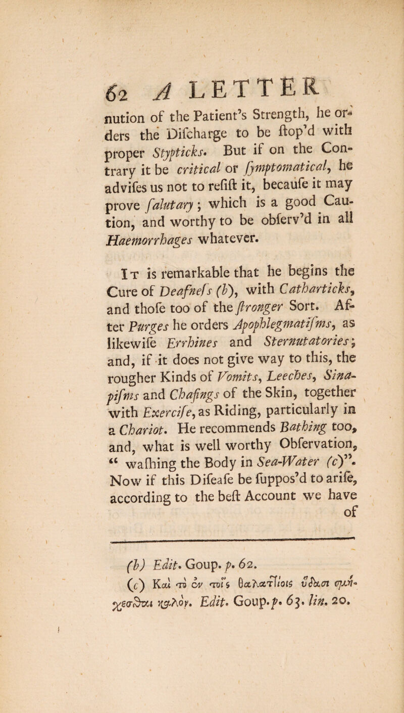 nution of the Patient’s Strength, he or-' ders the Difcharge to be ftop’d with proper Sty^ticks- But if on the Con- trary it be critical or fymptomaticaly he advifes us not to refill it, becaule it may prove faJutary; which is a good Cau¬ tion, and worthy to be obferv’d in all Haemorrhages whatever. IT is remarkable that he begins the Cure of Deafnef s (h), with Cathartich^ and thofe too of the ftronger Sort. Af¬ ter Purges he orders Jpophlegmatifms, as likewife Errhines and Sternutatories; and, if it does not give way to this, the rougher Kinds of Vomits, Leeches, Sina- pifms and Chafings of the Skin, together with Exercife, as Riding, particularly in a Chariot. He recommends Bathing too, and, what is well worthy Obfervation, ** walking the Body in Sea-Water fc^ • Now if this Difeafe be fuppos’d to arife, according to the bell Account we have of (1) Edit. Coup. p. 62. (ch dv -nil 5 6aAaiTl(Ol5 vShLJl CJJJ’I. ^so'^zet Edit. Goup-/'- dj. lin. 20.