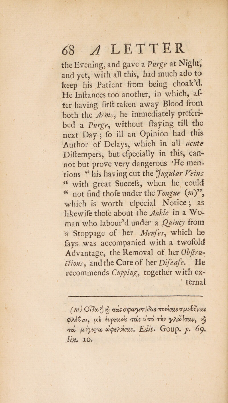 68 ^LETTER the Evening, and gave a Vuvge at Night, and yet, with all this, had much ado to keep his Patient from being choak’d. He Inftances too another, in which, af¬ ter having firft taken away Blood from both the Armsi he immediately prefcri- bed a ?urge^ without flaying till the next Day ; fo ill an Opinion had this Author of Delays, which in all acute Diflempers, but efpecially in this, can¬ not but prove very dangerous 'He men¬ tions “ his having cut the Jugular Veins “ with great Succefs, when he could “ not find thofe under the Tongue (w)”» which is worth efpecial Notice; as likewife thofe about the Ankle in a Wo¬ man who labour’d under a Quincy from 'a Stoppage of her Menfes, which he fays was accompanied with a twofold Advantage, the Removal of her Olflru- cfions, and the Cure of her Difeafe. He recommends Cuppng, together with ex- ’ ternal '^vocg 1^47? wpnKOos dttd ttjp ^ nzH Edit* Goup. /• 69* Jhu 10o t