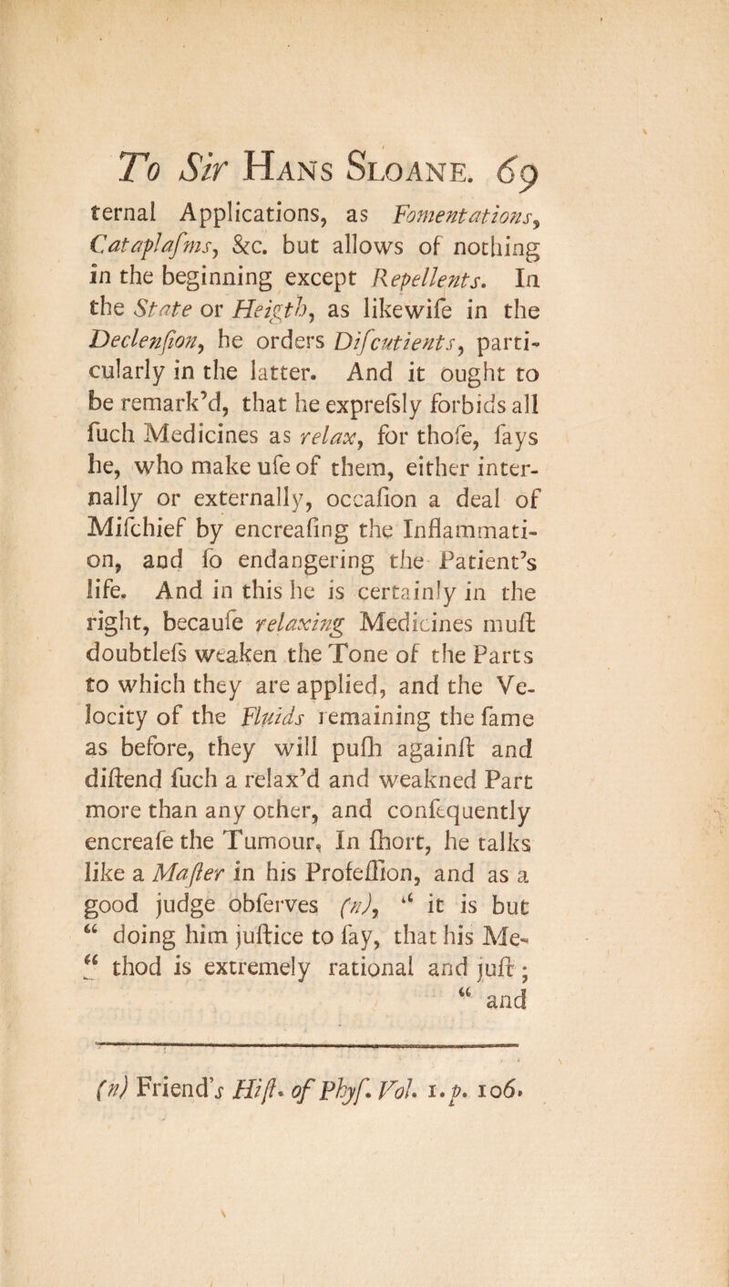 ternal Applications, as Fomentations^ Cataflafmsy &c. but allows of nothing in the beginning except Repellents. la the State or Heigth^ as likewife in the Declenjion^ he orders Difcutients^ partis cularly in the latter- And it ought to be remark’d, that he expreftly forbids all fuch Medicines as relax^ for thofe, fays he, who make ufe of them, either inter¬ nally or externally, occafion a deal of Mifchief by encreafing the Inflammati¬ on, and fo endangering the- Patient’s life- And in this he is certainly in the right, becaule relaxing Medicines muft doubtlels weaken the Tone of the Parts to which they are applied, and the Ve¬ locity of the Fluids remaining the fame as before, they will pufh againft and diftend fuch a relax’d and weakned Part more than any other, and confequently encreafethe Tumour, In fhort, he talks like a Majler in his Profefllon, and as a good judge obferves (n)j ‘‘ it is but doing him juftice to fay, that his Me«^ “ thod is extremely rational and jufi:; and (n) Friend’j Hi [I- of Phyf. Vol i./. io6.