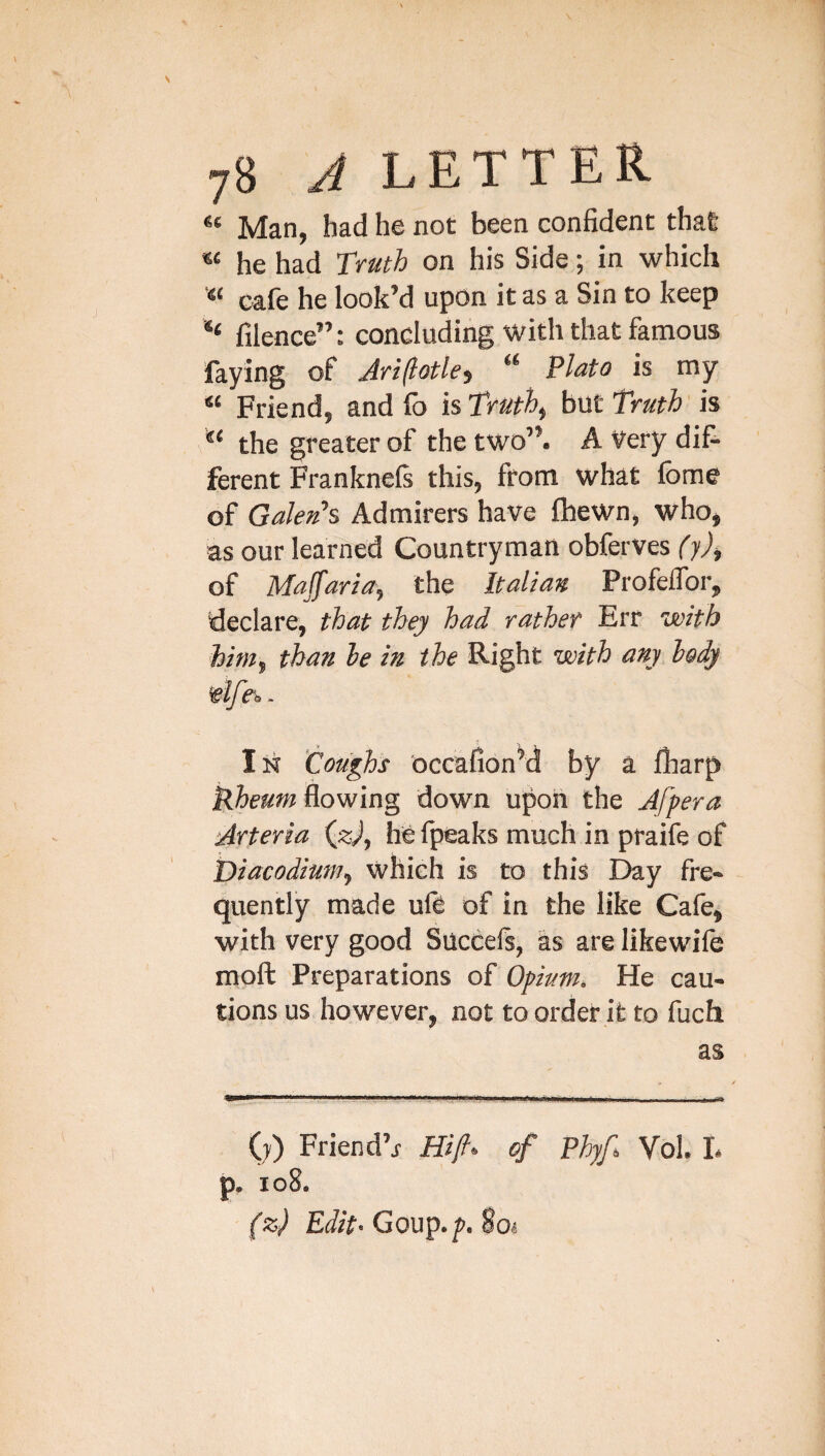 Man, had he not been confident that he had Truth on his Side; in which cafe he look’d upon it as a Sin to keep “ filence”: concluding with that famous faying of Jriflotle, “ Plato is my Friend, and lb is Truths but Truth is the greater of the two”. A Very dif¬ ferent Franknefs this, from what fome of Galen's Admirers have fhewn, who, as our learned Countryman obferves (y), of Majfarla, the Italian ProfelTor, declare, that they had rather Err with him^ than le in the Right with any body vlfe^. In ‘Coughs occafionM by a fharp flowing down upon the Afpera Arterla («^, he fpeaks much in praife of Diacodiuin^ which is to this Day fre¬ quently made ufe of in the like Cafe, with very good Succefs, as are likewife moft Preparations of Opium, He cau¬ tions us however, not to order it to fuch ES (;) Friend’i of Fhyf Vol. L p. io8. (z) Edit*GoVi^*fn%oi