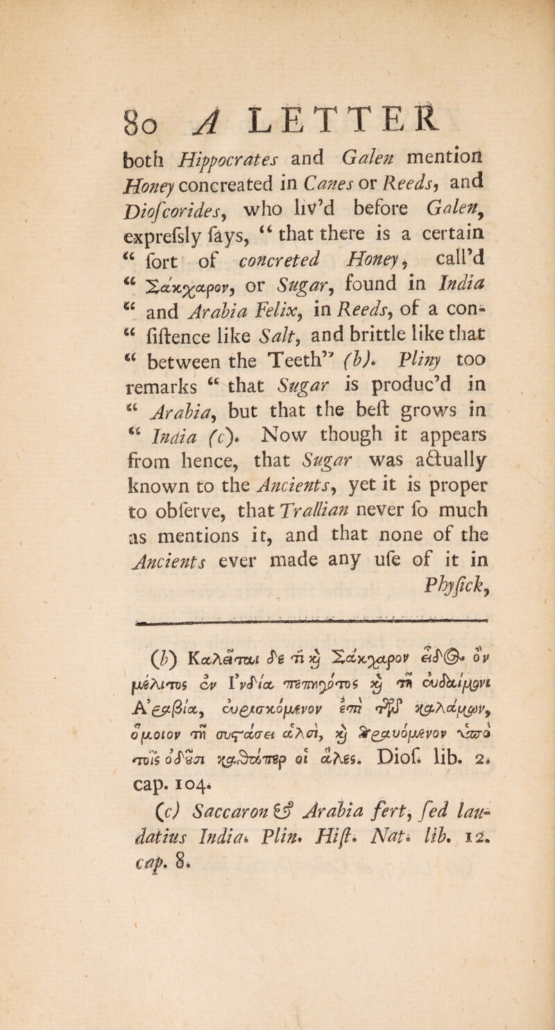 both Hippocrates and Galen mention Honey concreated in Canes or Reeds, and Diofcorides, who livM before Galen^ exprefsly fays, “ that there is a certain fort of concreted Honey, call’d or Sugar, found in India ** and Arabia Felix, in Reeds, of a con« “ fiftence like Salt, and brittle like that “ between the Teeth’' (h). Pliny too remarks “ that Sugar is produc’d in “ Arabia, but that the beft grows in “ India ft). Now though it appears from hence, that Sugar was aftually known to the Ancients, yet it is proper to obforve, that Trallian never fo much as mentions it, and that none of the Ancients ever made any ufe of it in Phyfich, (Jl) oV uJAi'uis cv Vyd/a. 'Trsm^'nf ^ 'TK CAjShlyigvi A’£5i/3/st, ou^jcaxofurov eon ofJLOioy T? (RK^olaei ^ ^^vojjjcvov 'vWci Qi DioH lib. 2i cap. 1044 Qc) Saccaron Arabia fert^ fed lau^ datius India* Plin* Hif^ Nat* lib* 12. cap* §.