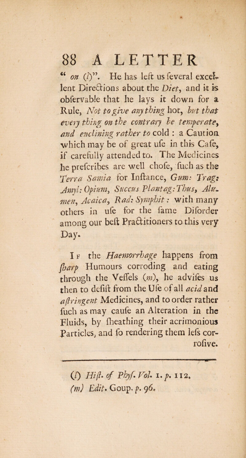 on (iy\ He has left us feveral exceL lent Directions about the Diet:^ and it is obfervabie that he lays it down for a Rule, N'op to give a7iy thing hot, hut that every thing on the contrary he temperatCy and enclinmg rather to cold : a Caution which may be of great ufe in this Cafe, if carefully attended to. The Medicines he preferibes are well chofe, fuch as the Terra Sarnia for Injftance, Gum: Trag: Jmjl: Opium^ Succus Plantag: Thus, Jlu^ men^ AcaicUy Pad: Syinphit: with many others in ufe for the fame Diforder  among our beft PraCtitioners to tliis very Day* IF the Haemorrhage happens from faarp Humours corroding and eating through the VelTels (w), he adviles us then to defift from the Ufe of all acid and aflringeitt Medicines, and to order rather fuch as may caufe an Alteration in the Fluids, by fheathing their acrimonious Particles, and fo rendering them lefs cor- rofive* (/) Hi (I* of phyf. Vol i.p. 112.