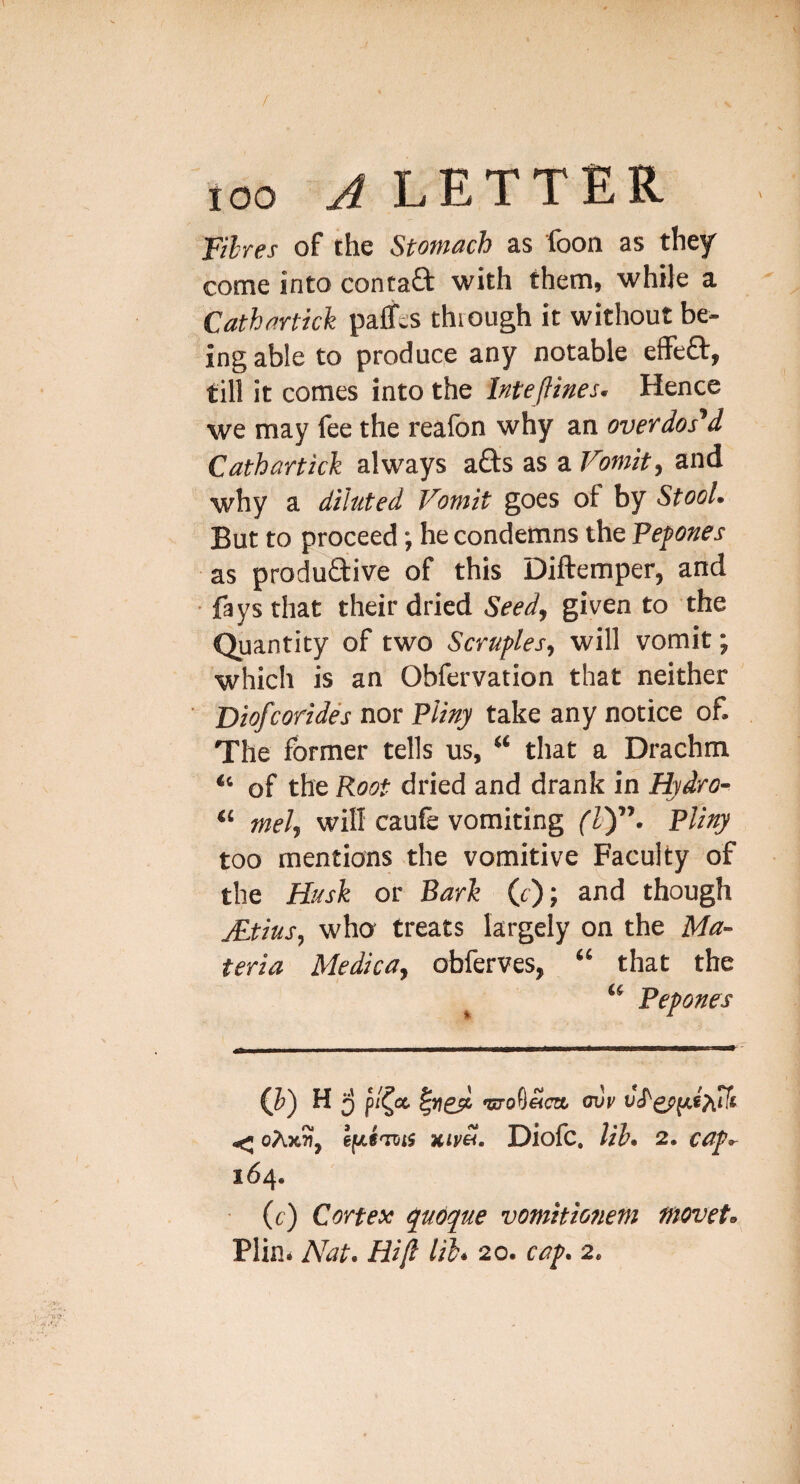 / 100 A LETTER fibres of the Stomach as foon as they come into contaft with them, while a Cathartkk paffes thiough it without be¬ ing able to produce any notable eflFeft, till it comes into the IntefUnes, Hence we may fee the realbn why an ovevdos^d Cathartkk always a£ts as a Vomit, and why a diluted Vomit goes of by Stool. But to proceed; he condemns the Fepnes as productive of this Diftemper, and fays that their dried Seed, given to the Quantity of two Scruples, will vomit; which is an Obfervation that neither Diofcorides nor Pliny take any notice of. The former tells us, “ that a Drachm “ of the Root dried and drank in Hydro- “ mel, will caufe vomiting (Z)”. Pliny too mentions the vomitive Faculty of the Husk or Bark (r); and though jEtius, who treats largely on the Ma¬ teria Medica, obferves, “ that the “ Pepones Q) h5 ‘C7O0«C7a (JVV ^ oAx5i, efjli'ms xim. Diofc, Vib* 2, ccif^ 164. (c) Cortex q^uoque vomitio?iem moveU Plin. Nat. Hi(l lil* 20. caf. 2.