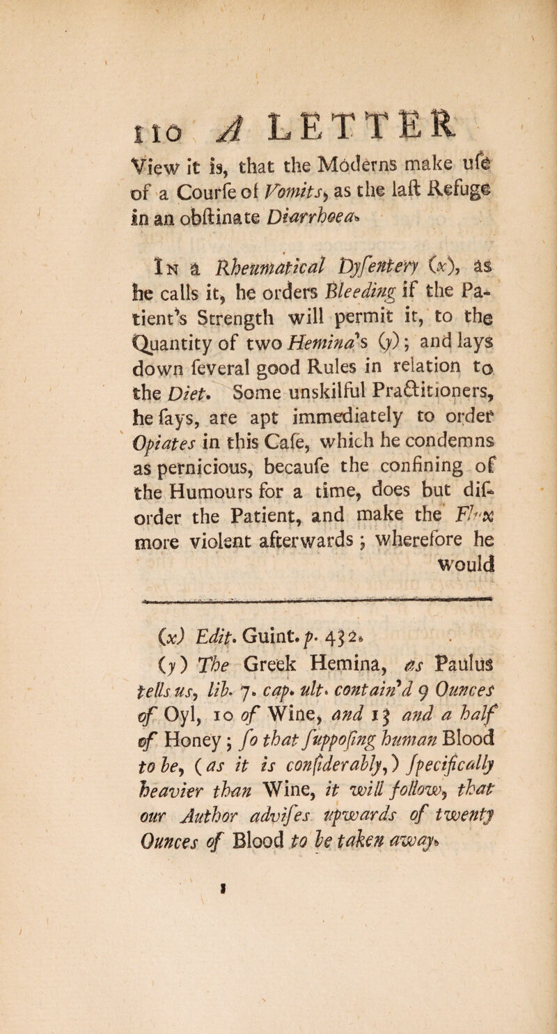 / no A LETTER View it is, that the M6clerns make ufe of a Courfe of JAotnits^ as the laft Refug® in an obftinate DMfrh&ea^ 4 In a Rheuntatkal Dyfentery ix), as he calls it, he orders Bleeding if the Pa¬ tient's Strength will permit it, to the Quantity of two Heminas (y); and lays down feveral good Rules in relation to the Diet. Some unskilful Praftitioners, he fays, are apt immediately to order Opiates in this Cafe, which he condemns as pernicious, becaufe the confining of the Humours for a time, does but di& order the Patient, and make the FJrx more violent afterwards ; wherefore he would £i/>. Guint./'. 45a» (7) The Greek Hemina, as Paulus tells us, lih. 7. cap. ult- contain'd 9 Ounces of Oyl, 10 of Wine, and 15 and a half (f Honey; fo that fuppofng human Blood to he, ( as it is considerably,) Jpecifcdlj heavier than Wine, it will follow, that our Author advfes. upwards of twenty Ounces of Blood to be taken away.. \ I /