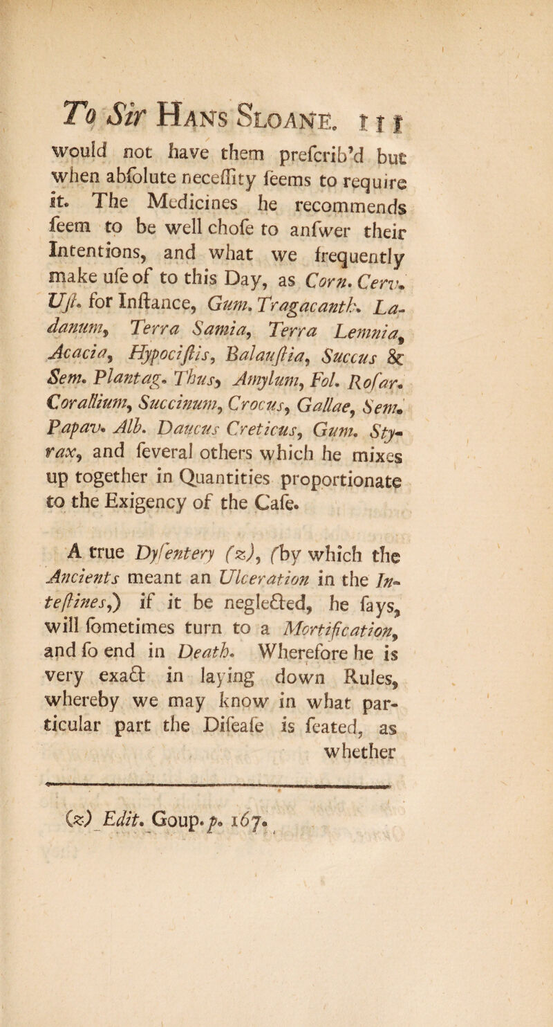 / To She Haks Sloane. t t i would not have them preferib’d but when abfolute neceffity feems to require it. The Medicines he recommends feera to be well chofe to anfwer their Intentions, and what we frequently make ule of to this Day, as Corn^ Cenu TJjh for Inftance, Gum. Tragacanth. La- danunty Terra Sarnia, Terra Letmia Acacia, Hypociftis, 'Balaufiia, Succus 8c Sem. Plantag.Thusy Jmylum, Fol. Rofar. CoraHium, Succimm, Crocks, Gallae, Sem, Papav. Jlh. Daucus Creticus, Gum. Sty- rax, and leveral others which he mixes up together in Quantities proportionate to the Exigency of the Cafe. A true Dyfentery (z), fby which the Ancients meant an Ulceration in the In- te(lines,') if it be neglefted, he fays, will Ibmetimes turn to a Mortification, and fb end in Death. Wherefore he is very exafl: in laying down Rules, whereby we may know in what par¬ ticular part the Difeafe is feated, as whether iz) Edit. Coup./. 167. I