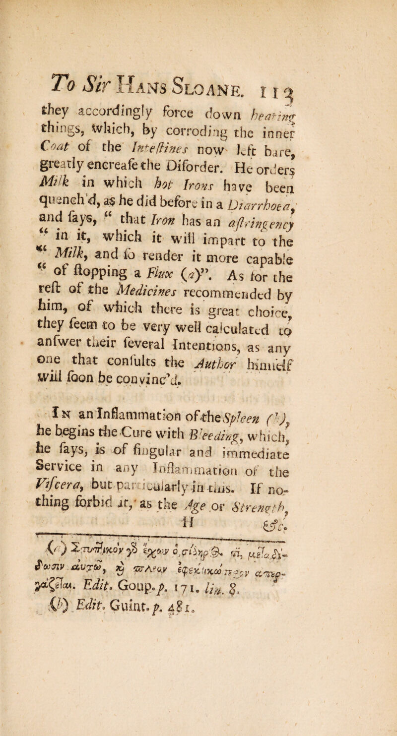 , they accordingly force down heafinf^ things, which, by corroding the inner Coat of the' Inte[tines now' left bare, greatly enereafe the Diforder. He orders Milk in which hot Irons have been quench d, a$ he did before in a Diarrhoea^ and fays, “ that Iron has an ajlrhgency ^ in it, which it will impart to the Milky and lb render it more capable ' of flopping a Fkx (^ay\ As for the reft of the Medicines recommended by him, of which there is great choice they feem to be very well calculated to anfwer their feveral Intentions, as any one that confults the Author himidf will loon be con vinc’d. Ik an Inflammation olthtSpUen (h) he begins the-Cure with Bleedings which, he fays, is of fingular and immediate Service in any loflarrimation of the Vifceray but particiilarly in this. If nq- thing forbid it, as the ,or Strength V I *11'iiuMw-maa.__ ,vy Xrri/'^JJtoV 5S «, J'fwaji'.rturft), ^ OT-AeciK lyex.'iKco'reop^ Edit. Gouip.p. tyi. S. _ 0)_Edit. Gujat.f. }