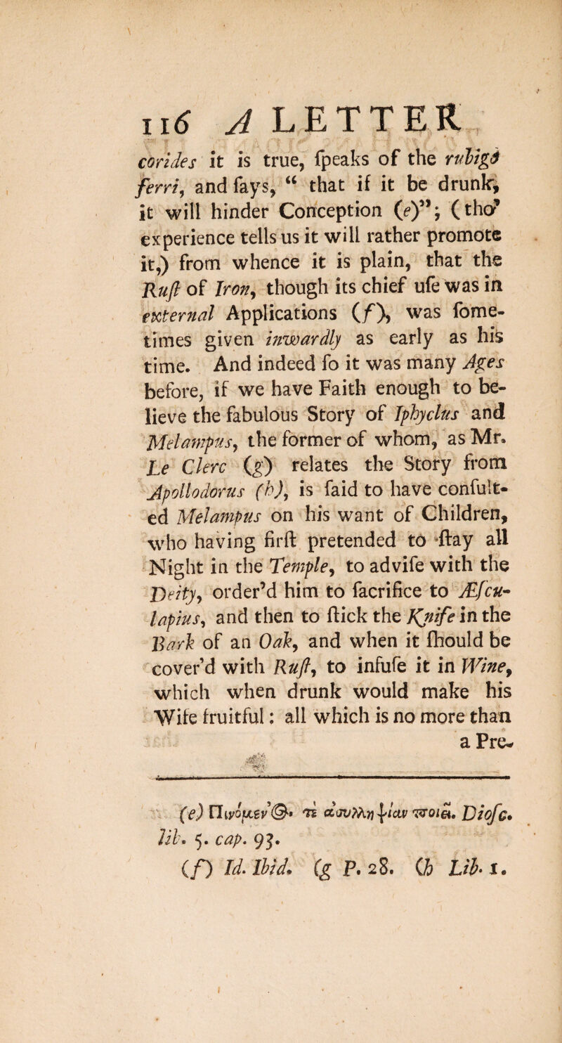 corides it is true, fpeaks of the rMgi ferri, and fays, “ that if it be drunk*; it will hinder Conception (e)”; (tho? experience tells us it will rather promote it,) from whence it is plain, that the Ka/of Jron^ though its chief ufe Wasin eKternal Applications (/X was fome- times given inwardly as early as his time. And indeed fo it was many Ages before, if we have Faith enough to be¬ lieve the fabulous Story of Jphyclns and Melamptts, the former of whom, as Mr. Le Ckrc (g') relates the Story from Jpollodorus (h), is faid to have confult- • ed Melampus on his want of Children, who having firft pretended t6 ‘ftay all Night in the Temple^ to advife with the ‘^'Deityi order’d him to facrifice to-^/ca- laftus, and then to flick the in the Barh of an Oai, and when it fhould be cover’d with Ra/, to infufe it in Wine^ which when drunk would make his . Wife fruitful: all which is no more than n (e) nwojjLev©-' 'K 'asot», jyiofc, Uh. 5. cap. 9J. if) Id. Ibid, P.28. Q> Lib-i. f