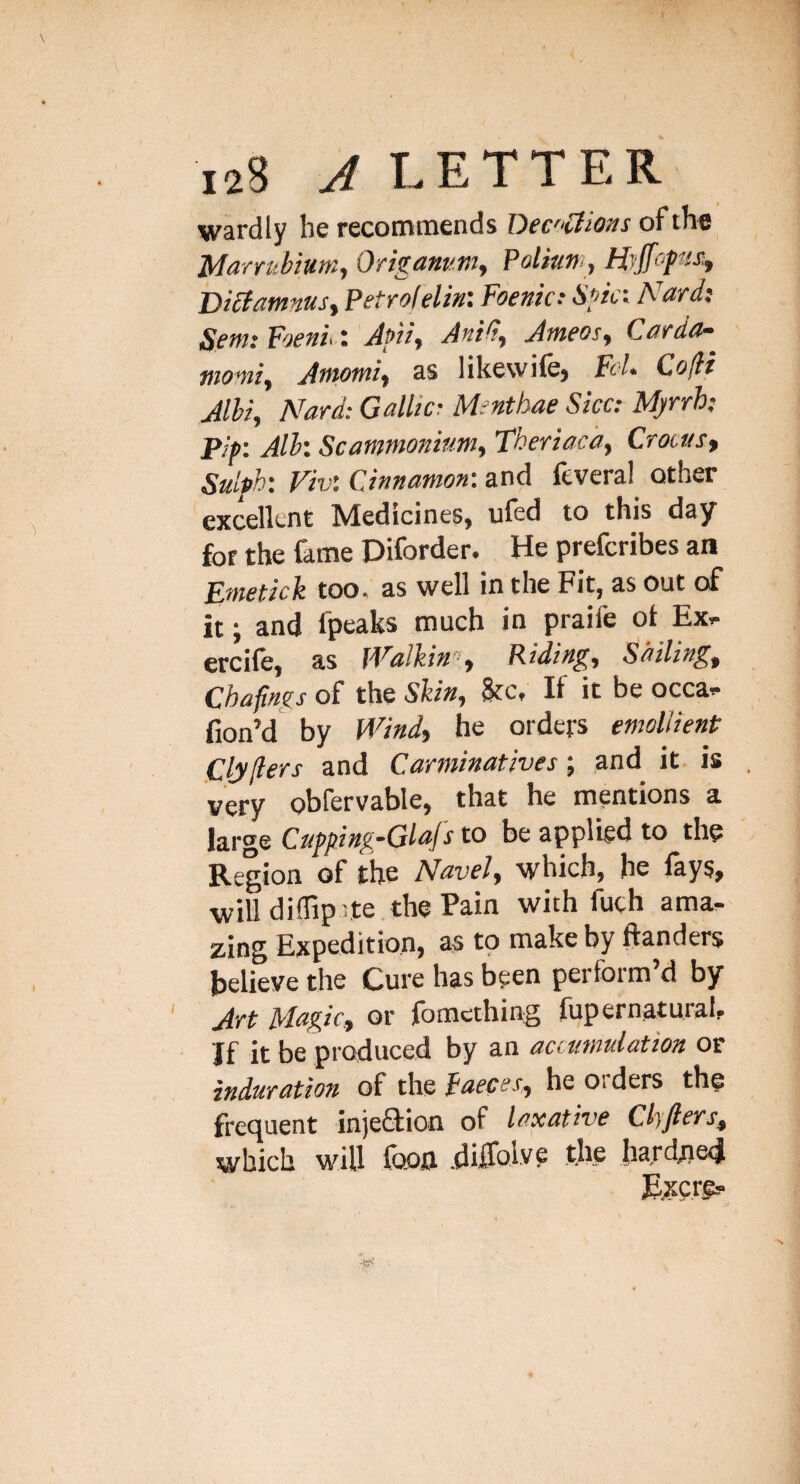 wardly he recommends Dec'‘£Hons of th« Marrubium, Origanum, Poliun, HjJfopts;, Dibfamnusy Petrolelin: Foenic: Spc'-- Nard: Sent: Foenu: Afti, Anid, Ameos, Carda^ tnovti, Antotni, as likewife) Fol- Co(li Alii, Nard: Gallic: Menthae Sicc: Myrrh; pip: All: Sc ammonium, Theriacd, Crocus, Sulph: Fiv: Cinnamon: and feveral^ other excellent Medicines, ufed to this day for the fame Diforder. He preferibes an Emetick too. as well in the Fit, as out of it; and fpeaks much in praife ot Ex^ ercile, as jValkin’^, Piding, Sailing, Chafings of the Shin, Sfc, If it be occa- fion’d by Wind, he orders emollient Clyflers and Carminatives-, and it is very obfervable, that he mentions a large Cupping~GlaJs to be applied to the Region of the Navel, which, he fays, will diffip^te the Pain with fuch ama^ zing Expedition, as to make by ftanders believe the Cure has been perform’d by Art Magic, or fomcching fupernatural. If it be produced by an accumulation or induration of the faeces, he oiders the frequent injefilion of laxative Chfters, which will foofl .diiTolve tjie bard;ied