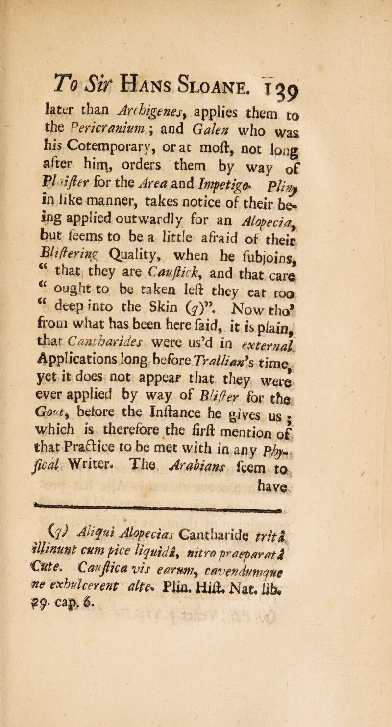 later than Anhigenes^ applies them to the Pericranium; and Galen who was his Cotemporary, or at moft, not long after him., orders them by way of VI lifter for the Area and Impetigo^ Pliny in like manner, takes notice of their be¬ ing applied outwardly for an Alopecia^ but leems to be a little afraid of their Bliflering (Quality, when be fubjoins, “ that, they are Cauftich, and that care ought to be taken left they eat too “ deep into the Skin (y)”. Now tho* fioQj what has been here faid, it is plain that Cantharides were us’d in external. Applications long before time yet it does not appear that they were ever applied by way of Blifler for the Gout^ before the Inftance he gives us • which is therefore the firft mention of. - that Praffice to be met with in any ph.-. ftcal Writer. The Arabians feem to* have (y/ Aliqui Alopecias Cantharide tritk UUnunt cum pice liquidnitro praeparati 'Cute. Cauftica vis earutn^ cavendutnqwe me exhulcerent alte^ Plin. Hift, Nat, lib, f 9- cap,