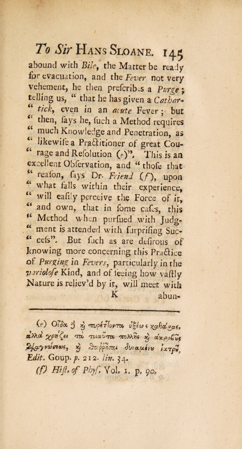 abound with Bile^ the Matter be ready for evacuation, and the Fever not very vehement, he then prefcribwS a Prer^e; teljing us, “ that he has given a Cnthar^ tickj even in an cLcute Fever; but then, lays he, fuch a Method recjuires much Knowledge and Penetration, as likewilea PraQtitioner of great Cou- rage and Refolution (O’’, This is an excellent Obfervation, and thpfe that reafon, fays Dr* Friend upon what falls within their ejcperience, will eafily perceive the Force of if, and own, that in fome cafes, this Method when purfued with Judg- ment is attended with forprifing Suc-^ eefs”. But fuch as are dehrous of J^nowing more concerning this Praftice of Purging in Fevers, particularly in the variolofe Kind, and of feeing how vaftly Nature is reliev’d by it, will meet with K abun- itTXd ^p7i ^ <iTjiavm 'TTdMJis ^ pt^yyccfff60i, ^ippcrctL Edit, Goup. 212. J4.